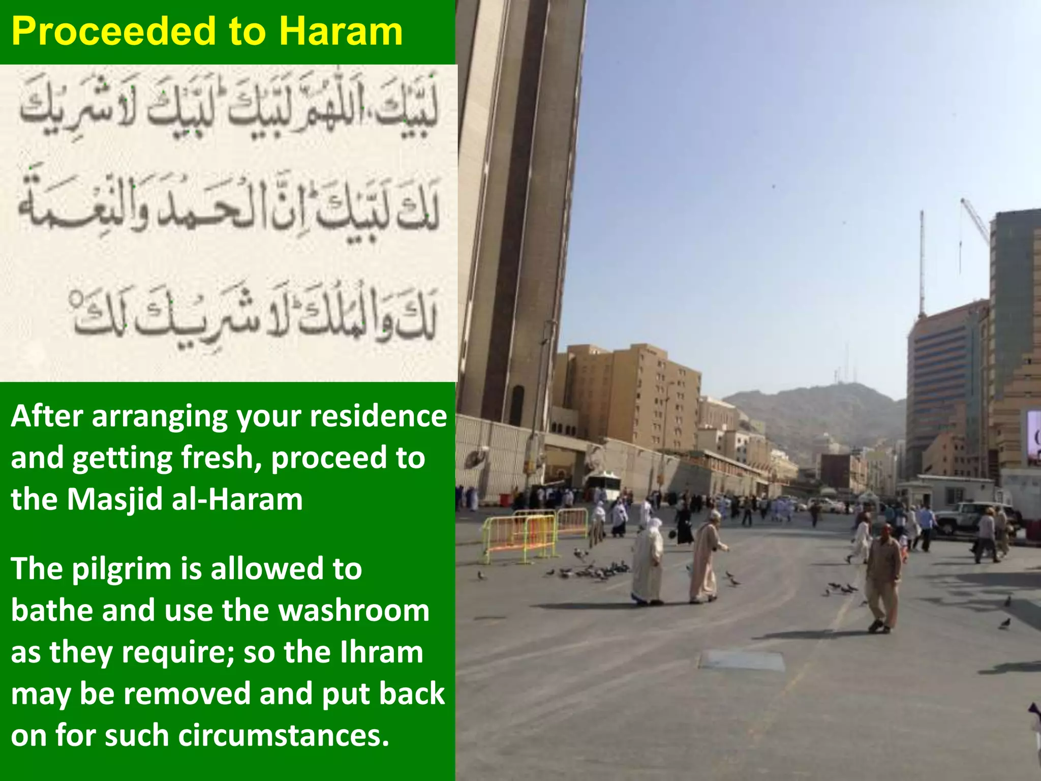 Proceeded to Haram
After arranging your residence
and getting fresh, proceed to
the Masjid al-Haram
The pilgrim is allowed to
bathe and use the washroom
as they require; so the Ihram
may be removed and put back
on for such circumstances.
 