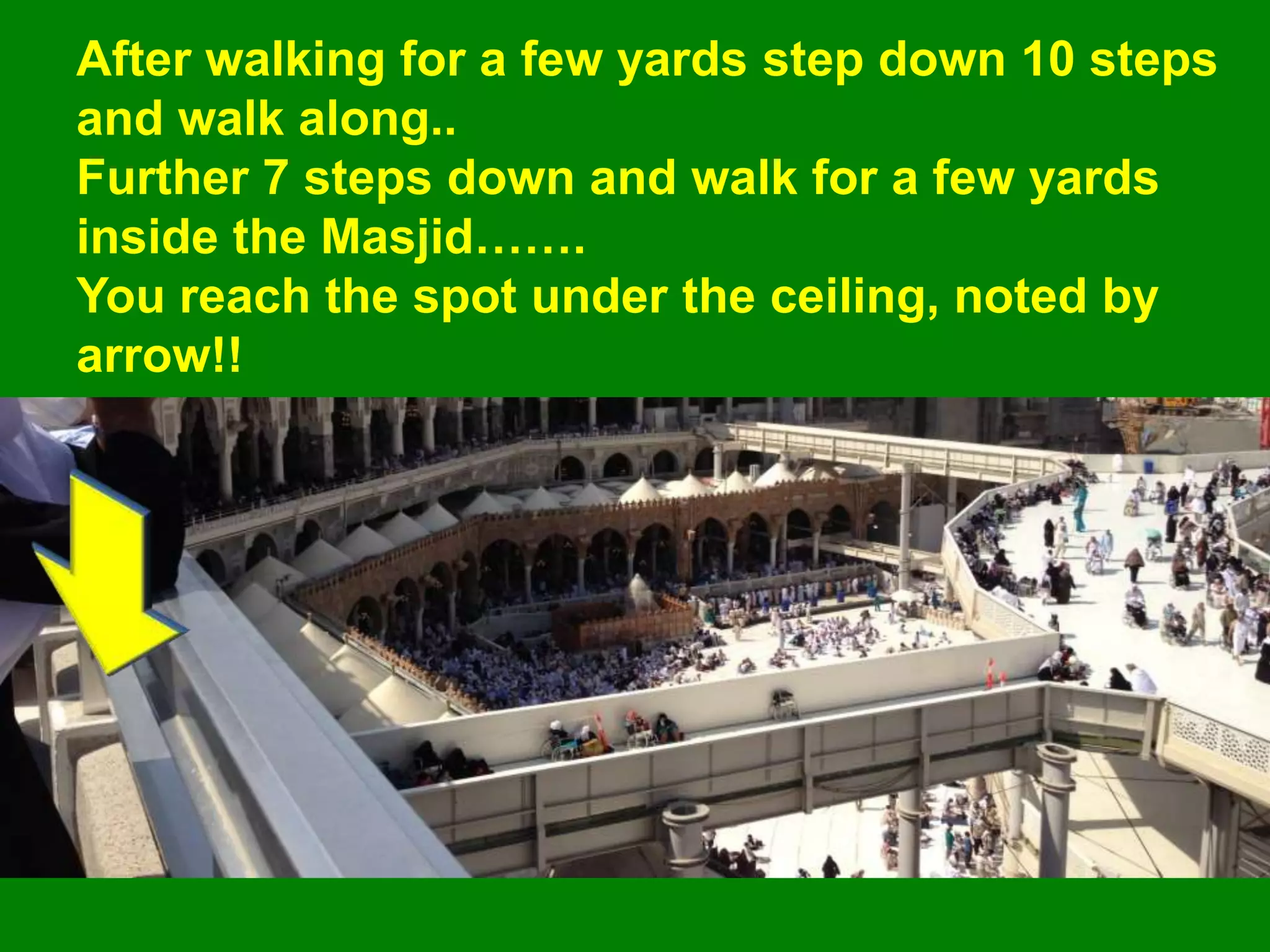 After walking for a few yards step down 10 steps
and walk along..
Further 7 steps down and walk for a few yards
inside the Masjid…….
You reach the spot under the ceiling, noted by
arrow!!
 