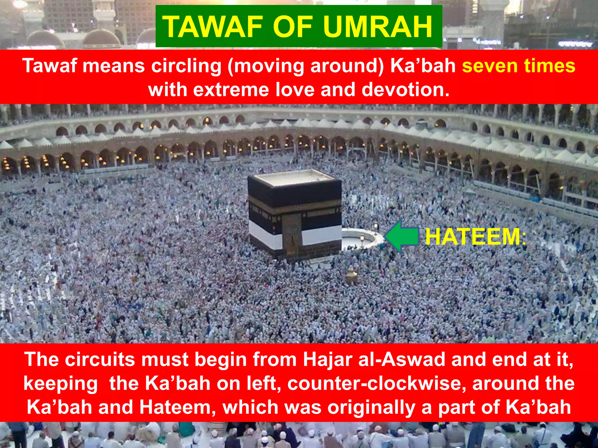 HATEEM:
TAWAF OF UMRAH
Tawaf means circling (moving around) Ka‟bah seven times
with extreme love and devotion.
The circuits must begin from Hajar al-Aswad and end at it,
keeping the Ka‟bah on left, counter-clockwise, around the
Ka‟bah and Hateem, which was originally a part of Ka‟bah
 