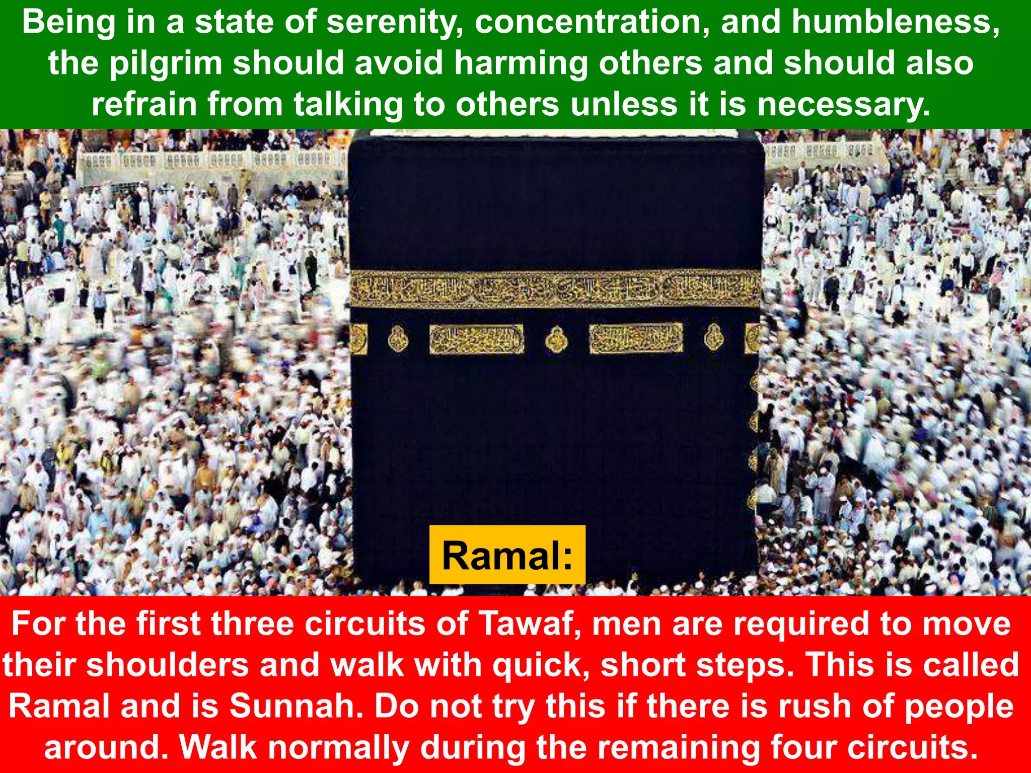 Being in a state of serenity, concentration, and humbleness,
the pilgrim should avoid harming others and should also
refrain from talking to others unless it is necessary.
Ramal:
For the first three circuits of Tawaf, men are required to move
their shoulders and walk with quick, short steps. This is called
Ramal and is Sunnah. Do not try this if there is rush of people
around. Walk normally during the remaining four circuits.
 