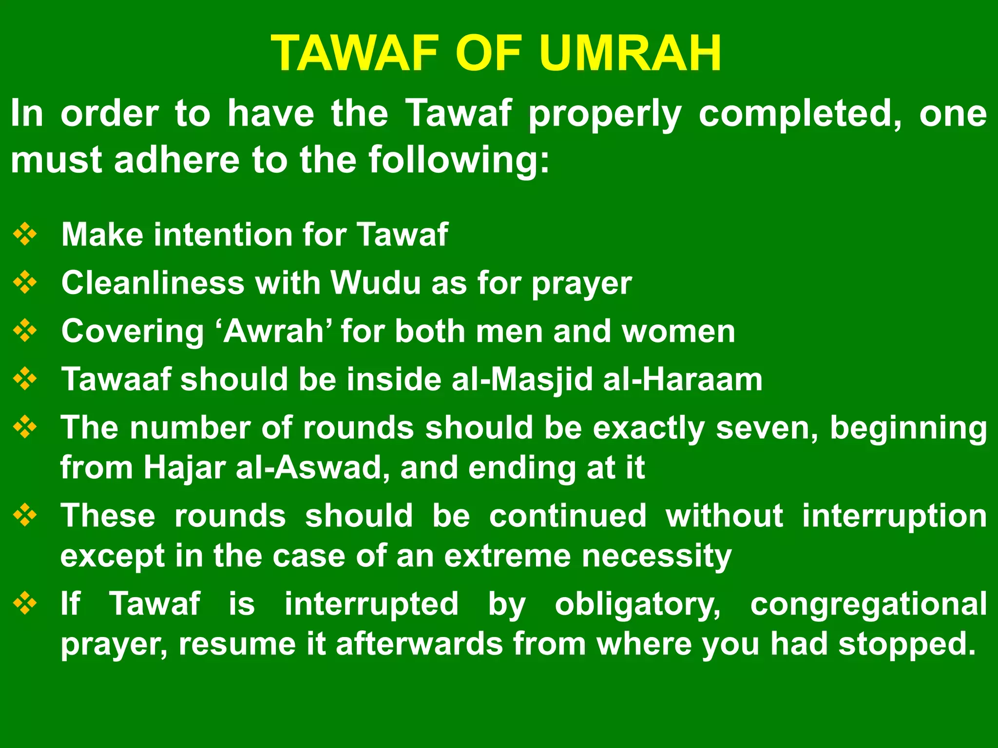 TAWAF OF UMRAH
 Make intention for Tawaf
 Cleanliness with Wudu as for prayer
 Covering „Awrah‟ for both men and women
 Tawaaf should be inside al-Masjid al-Haraam
 The number of rounds should be exactly seven, beginning
from Hajar al-Aswad, and ending at it
 These rounds should be continued without interruption
except in the case of an extreme necessity
 If Tawaf is interrupted by obligatory, congregational
prayer, resume it afterwards from where you had stopped.
In order to have the Tawaf properly completed, one
must adhere to the following:
 