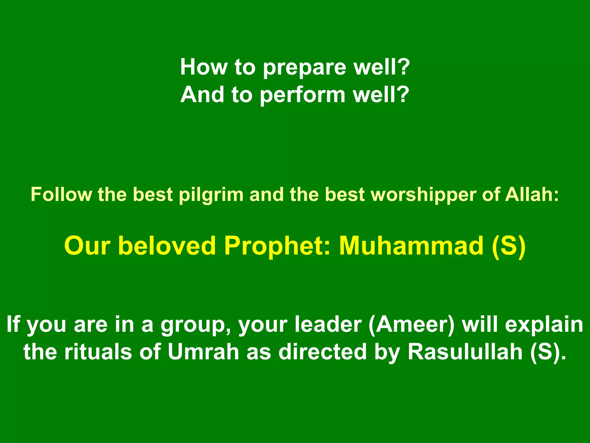 How to prepare well?
And to perform well?
Follow the best pilgrim and the best worshipper of Allah:
Our beloved Prophet: Muhammad (S)
If you are in a group, your leader (Ameer) will explain
the rituals of Umrah as directed by Rasulullah (S).
 