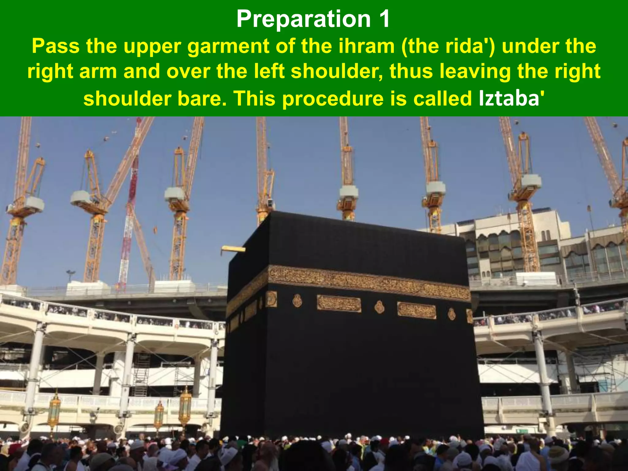Preparation 1
Pass the upper garment of the ihram (the rida') under the
right arm and over the left shoulder, thus leaving the right
shoulder bare. This procedure is called Iztaba'
 