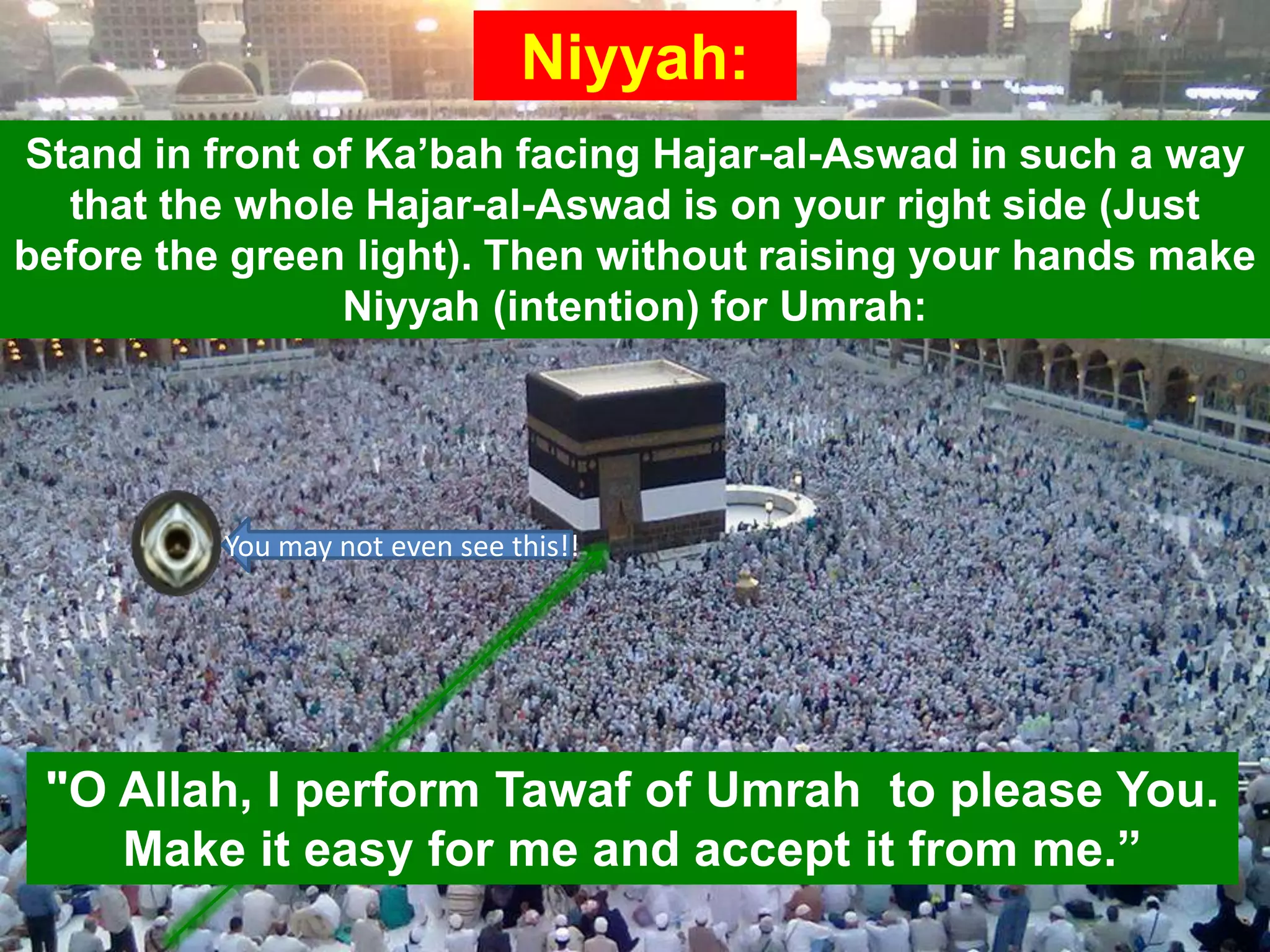 Niyyah:
Stand in front of Ka‟bah facing Hajar-al-Aswad in such a way
that the whole Hajar-al-Aswad is on your right side (Just
before the green light). Then without raising your hands make
Niyyah (intention) for Umrah:
"O Allah, I perform Tawaf of Umrah to please You.
Make it easy for me and accept it from me.”
You may not even see this!!
 