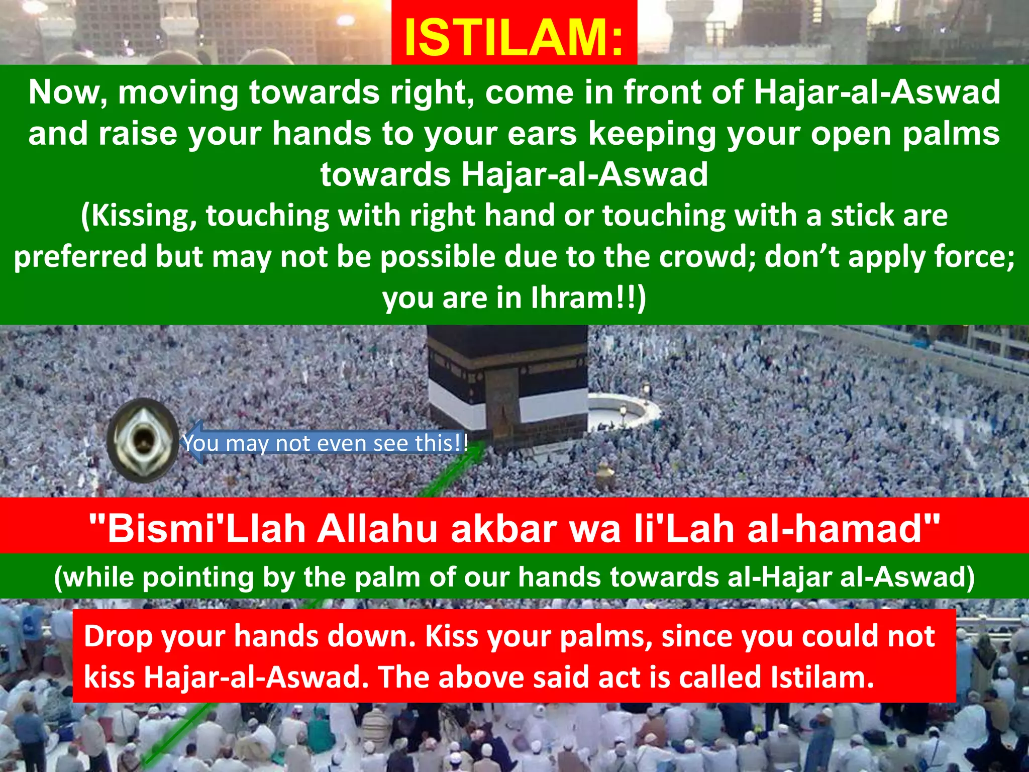 "Bismi'Llah Allahu akbar wa li'Lah al-hamad"
ISTILAM:
(while pointing by the palm of our hands towards al-Hajar al-Aswad)
Now, moving towards right, come in front of Hajar-al-Aswad
and raise your hands to your ears keeping your open palms
towards Hajar-al-Aswad
(Kissing, touching with right hand or touching with a stick are
preferred but may not be possible due to the crowd; don’t apply force;
you are in Ihram!!)
You may not even see this!!
Drop your hands down. Kiss your palms, since you could not
kiss Hajar-al-Aswad. The above said act is called Istilam.
 