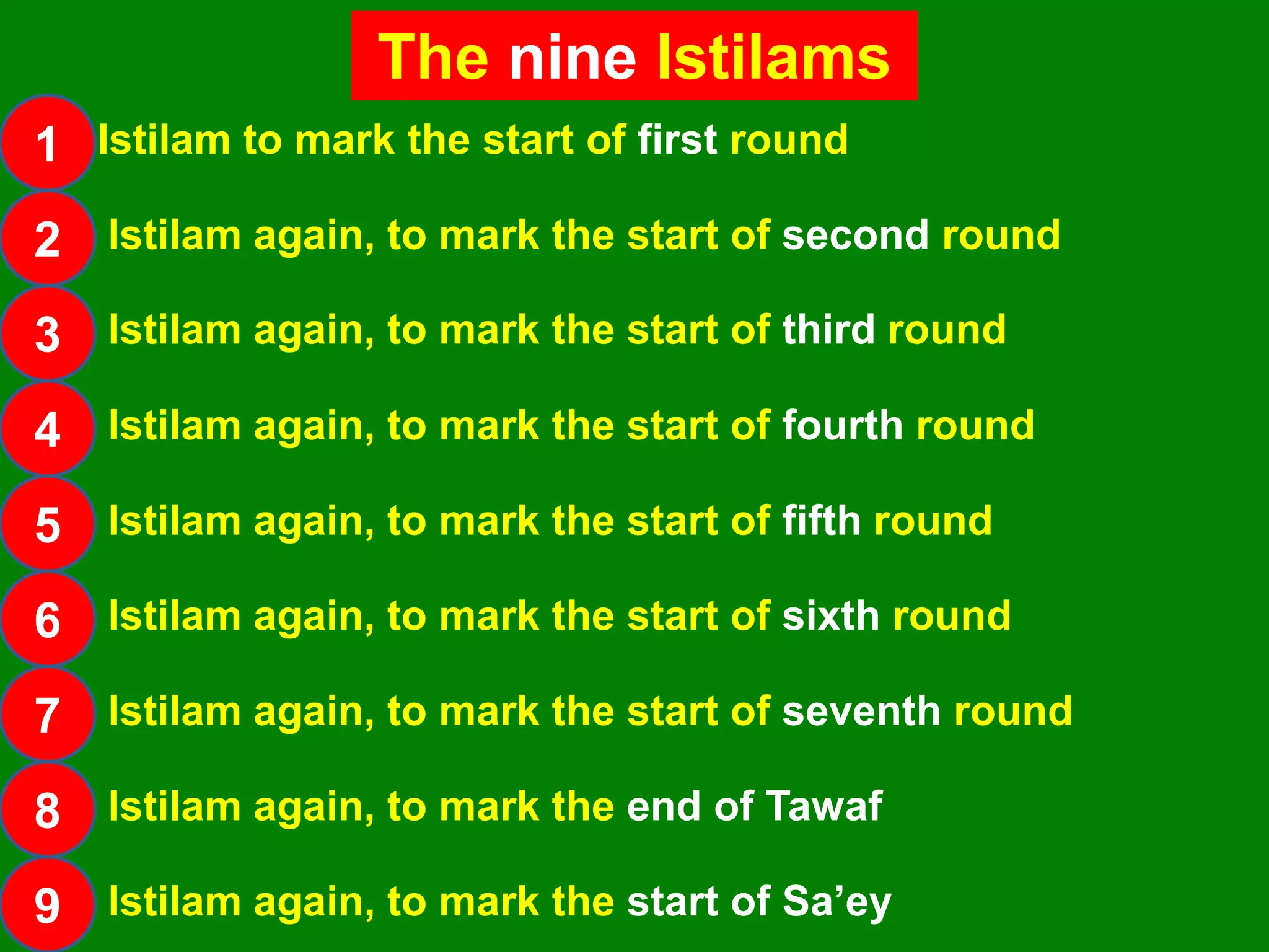 The nine Istilams
1
2
3
4
5
6
7
8
9
Istilam again, to mark the start of second round
Istilam again, to mark the start of third round
Istilam again, to mark the start of fourth round
Istilam again, to mark the start of fifth round
Istilam again, to mark the start of sixth round
Istilam again, to mark the start of seventh round
Istilam again, to mark the end of Tawaf
Istilam again, to mark the start of Sa‟ey
Istilam to mark the start of first round
 