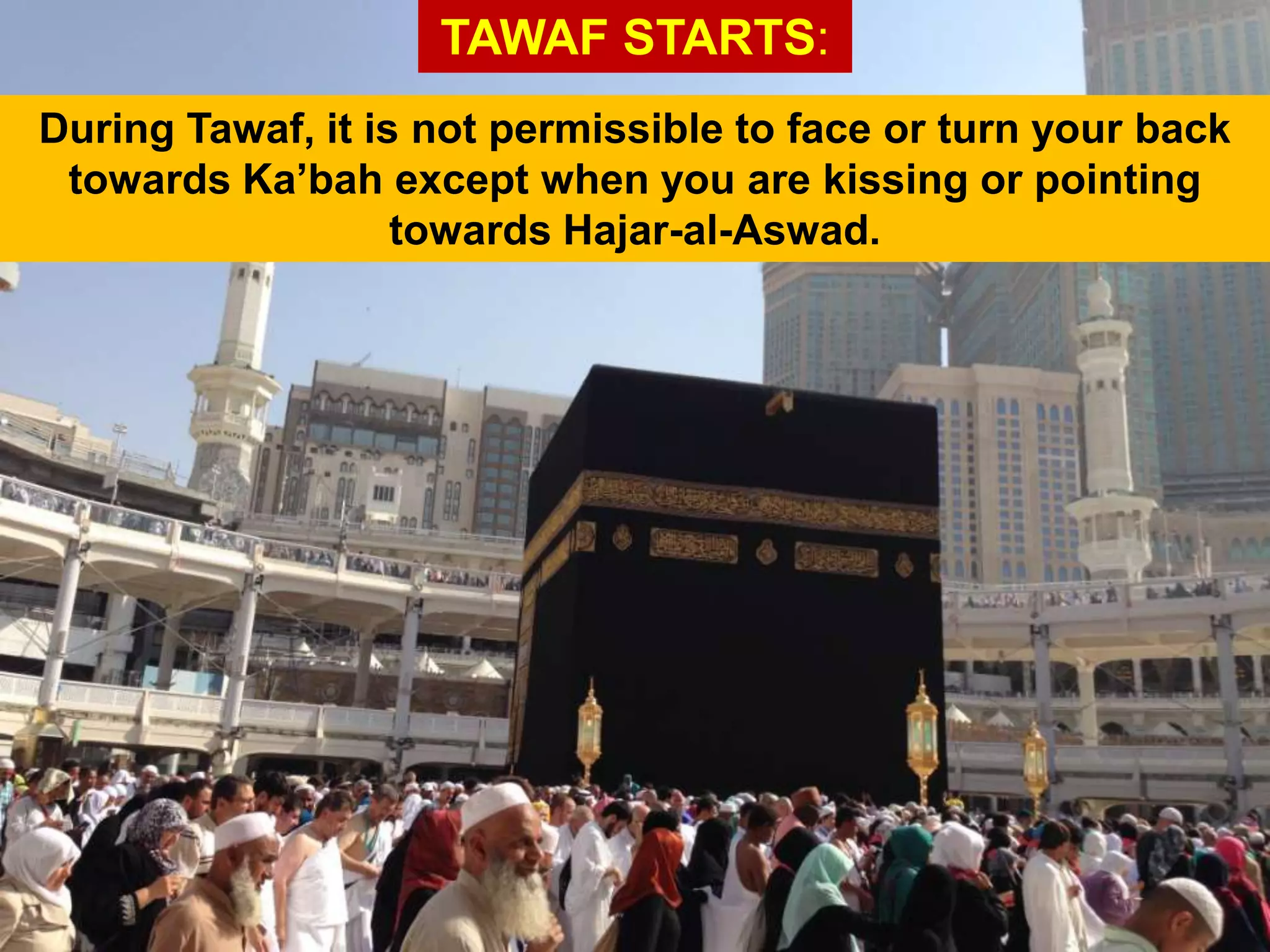 TAWAF STARTS:
During Tawaf, it is not permissible to face or turn your back
towards Ka‟bah except when you are kissing or pointing
towards Hajar-al-Aswad.
 