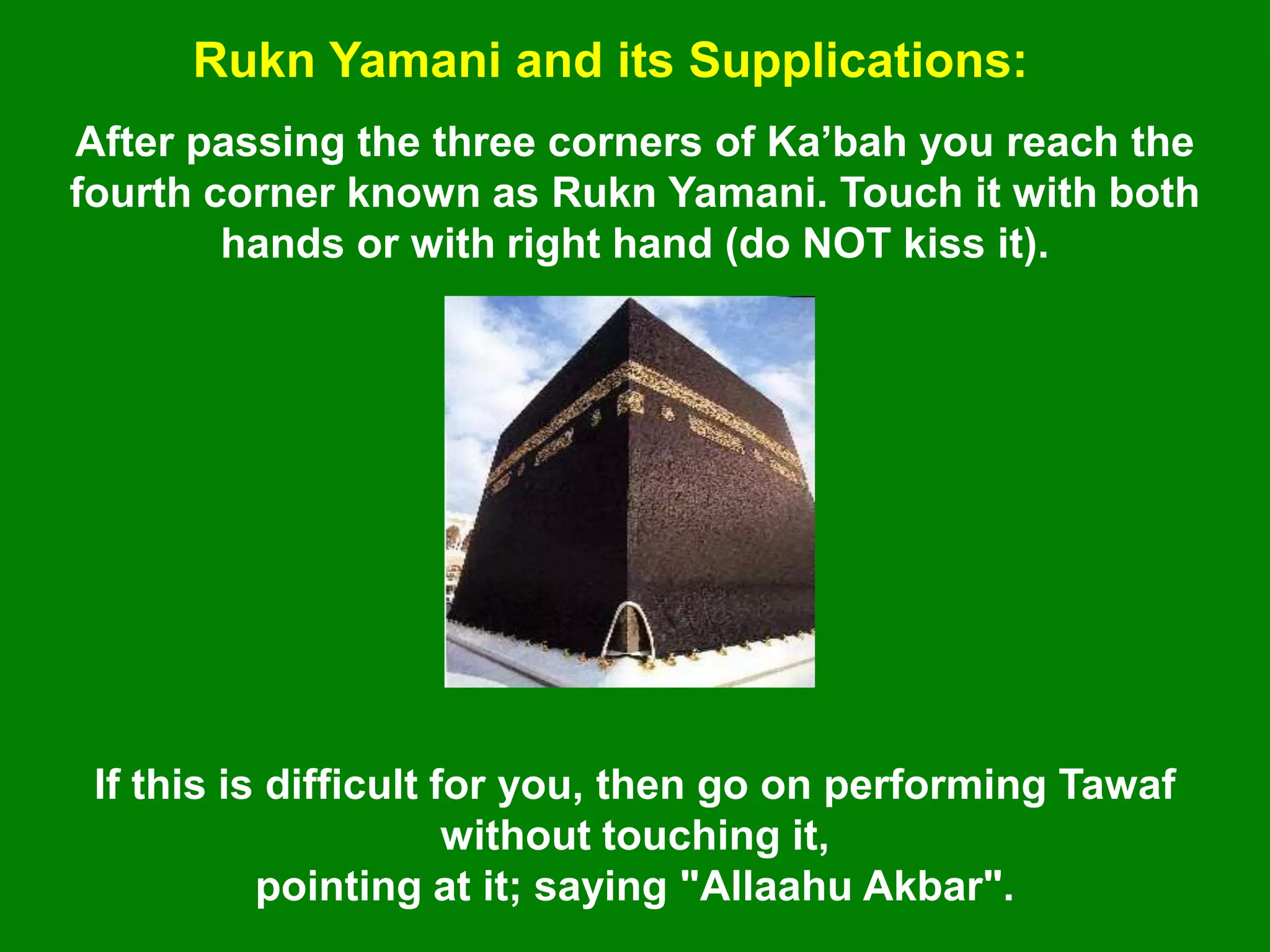 Rukn Yamani and its Supplications:
After passing the three corners of Ka‟bah you reach the
fourth corner known as Rukn Yamani. Touch it with both
hands or with right hand (do NOT kiss it).
If this is difficult for you, then go on performing Tawaf
without touching it,
pointing at it; saying "Allaahu Akbar".
 