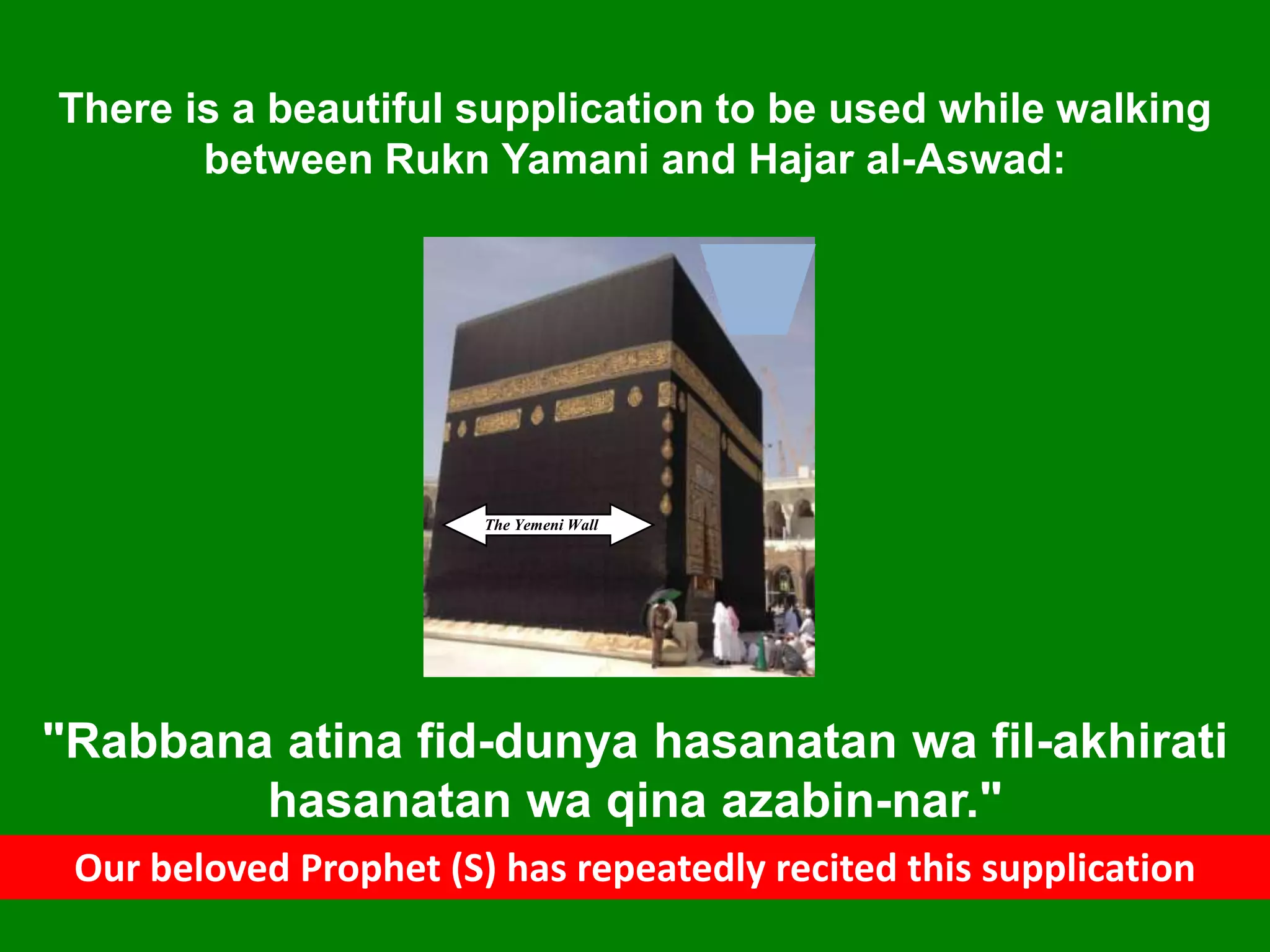 The Yemeni Wall
There is a beautiful supplication to be used while walking
between Rukn Yamani and Hajar al-Aswad:
"Rabbana atina fid-dunya hasanatan wa fil-akhirati
hasanatan wa qina azabin-nar."
Our beloved Prophet (S) has repeatedly recited this supplication
 
