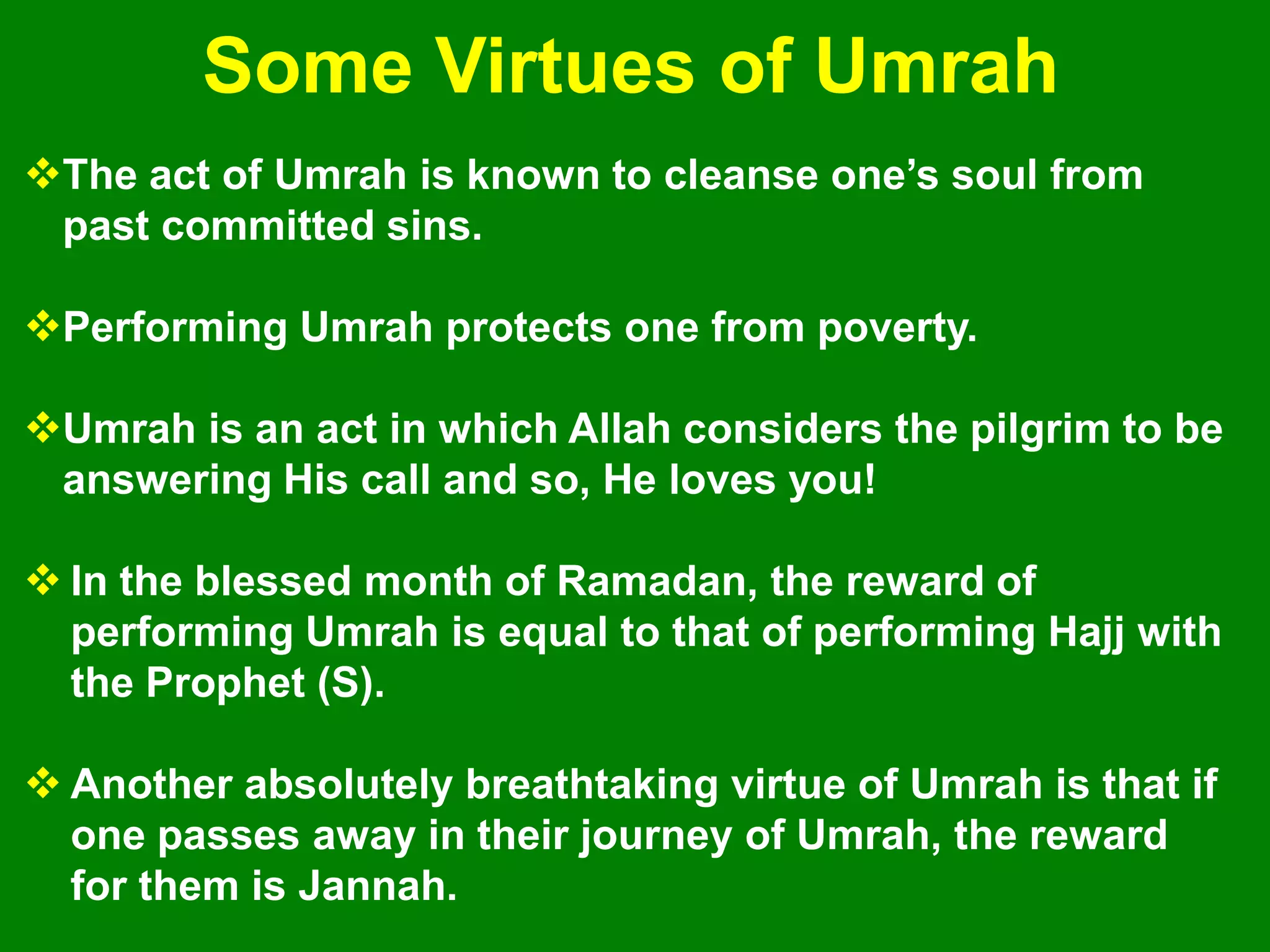 The act of Umrah is known to cleanse one‟s soul from
past committed sins.
Performing Umrah protects one from poverty.
Umrah is an act in which Allah considers the pilgrim to be
answering His call and so, He loves you!
 In the blessed month of Ramadan, the reward of
performing Umrah is equal to that of performing Hajj with
the Prophet (S).
 Another absolutely breathtaking virtue of Umrah is that if
one passes away in their journey of Umrah, the reward
for them is Jannah.
Some Virtues of Umrah
 
