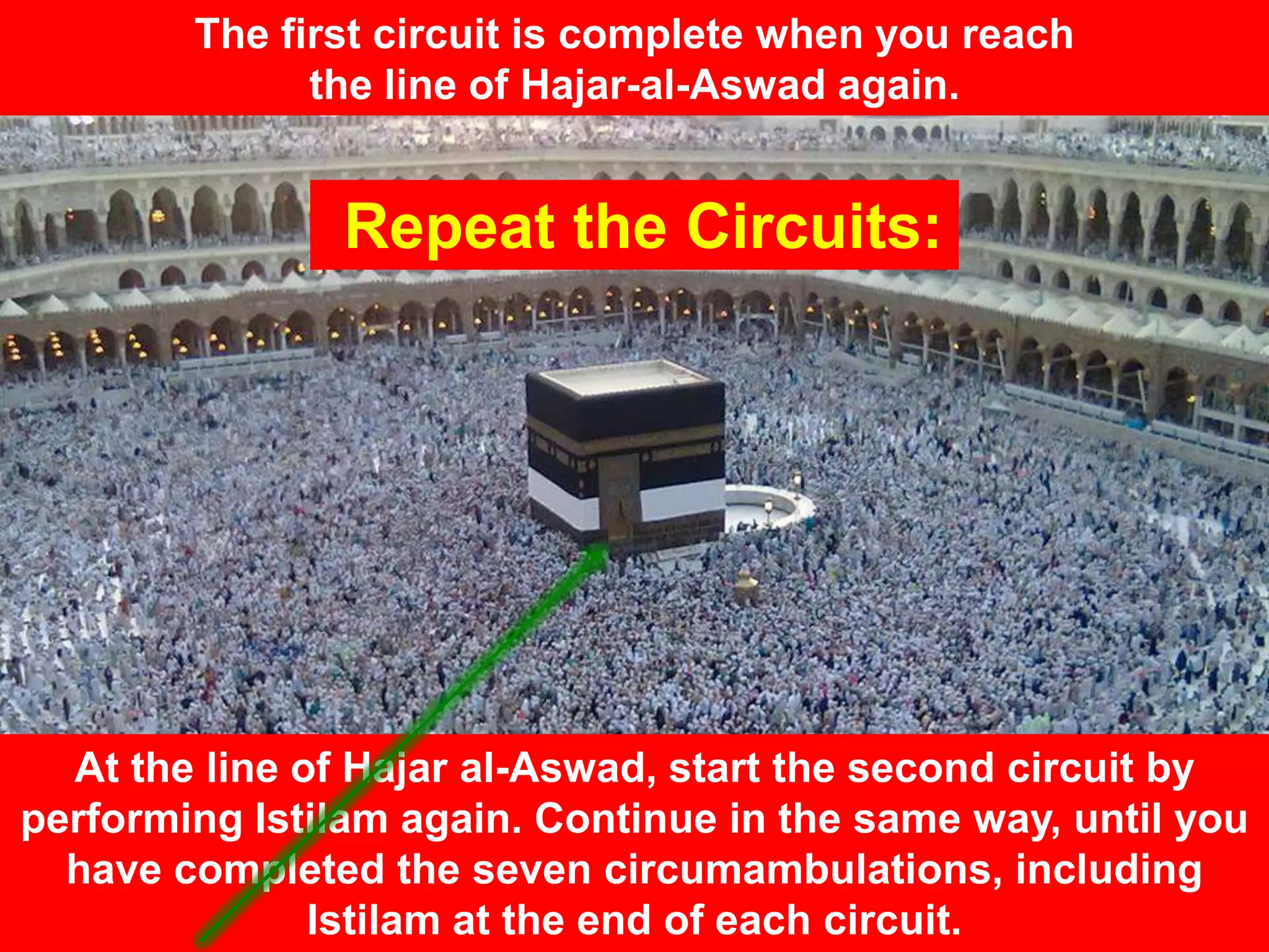 The first circuit is complete when you reach
the line of Hajar-al-Aswad again.
At the line of Hajar al-Aswad, start the second circuit by
performing Istilam again. Continue in the same way, until you
have completed the seven circumambulations, including
Istilam at the end of each circuit.
Repeat the Circuits:
 