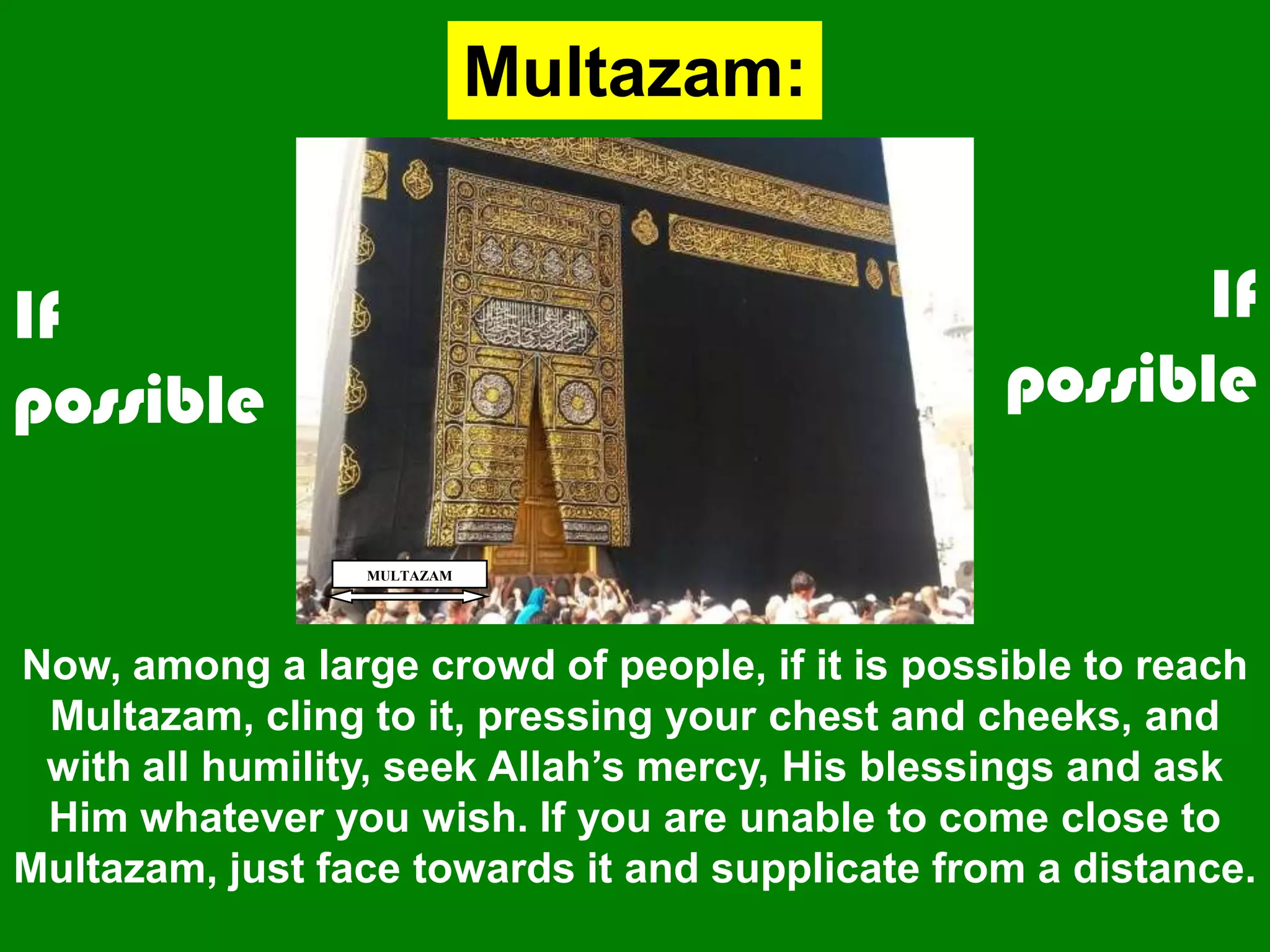 MULTAZAM
Now, among a large crowd of people, if it is possible to reach
Multazam, cling to it, pressing your chest and cheeks, and
with all humility, seek Allah‟s mercy, His blessings and ask
Him whatever you wish. If you are unable to come close to
Multazam, just face towards it and supplicate from a distance.
Multazam:
If
possible
If
possible
 
