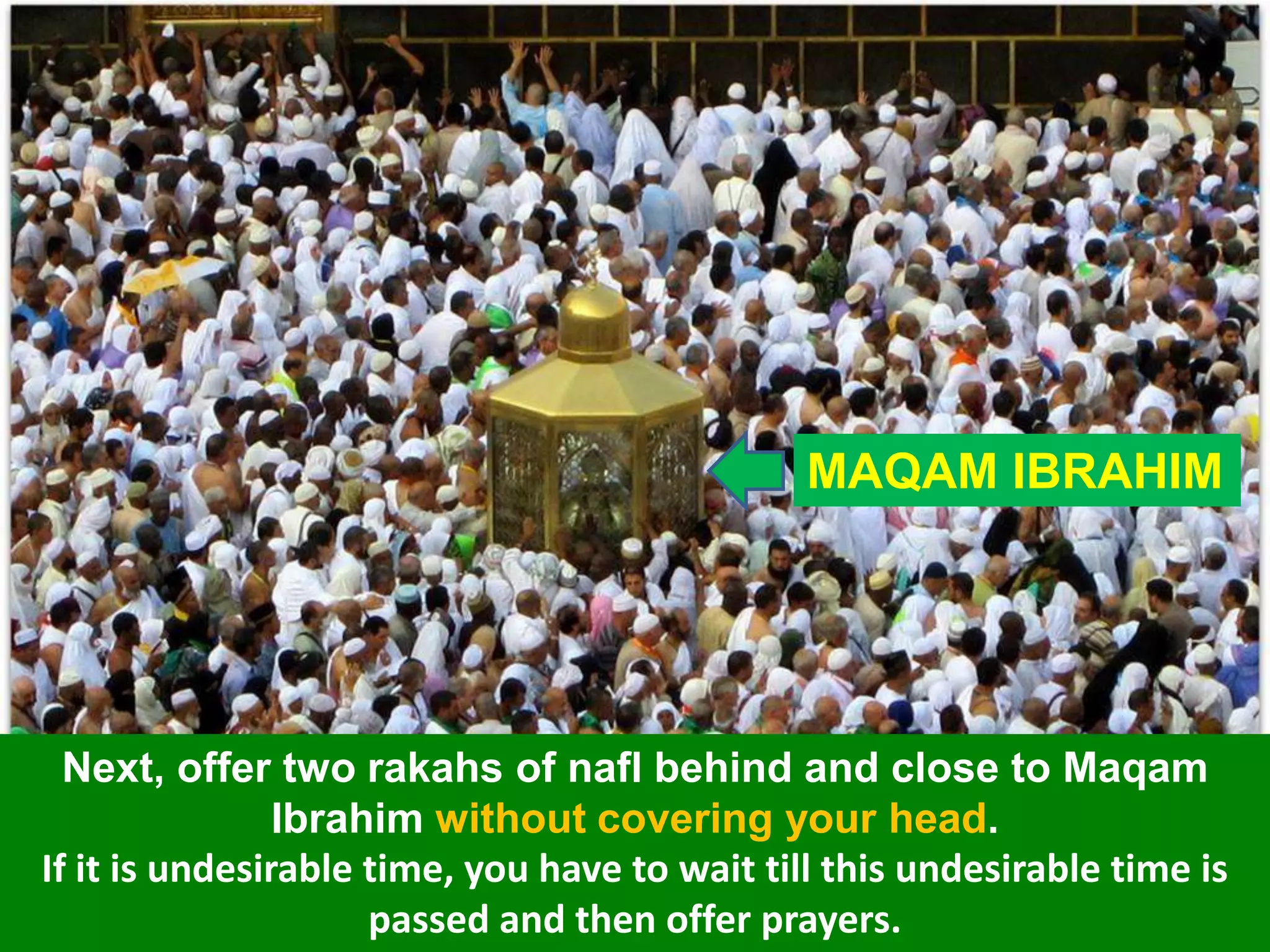 MAQAM IBRAHIM
Next, offer two rakahs of nafl behind and close to Maqam
Ibrahim without covering your head.
If it is undesirable time, you have to wait till this undesirable time is
passed and then offer prayers.
 