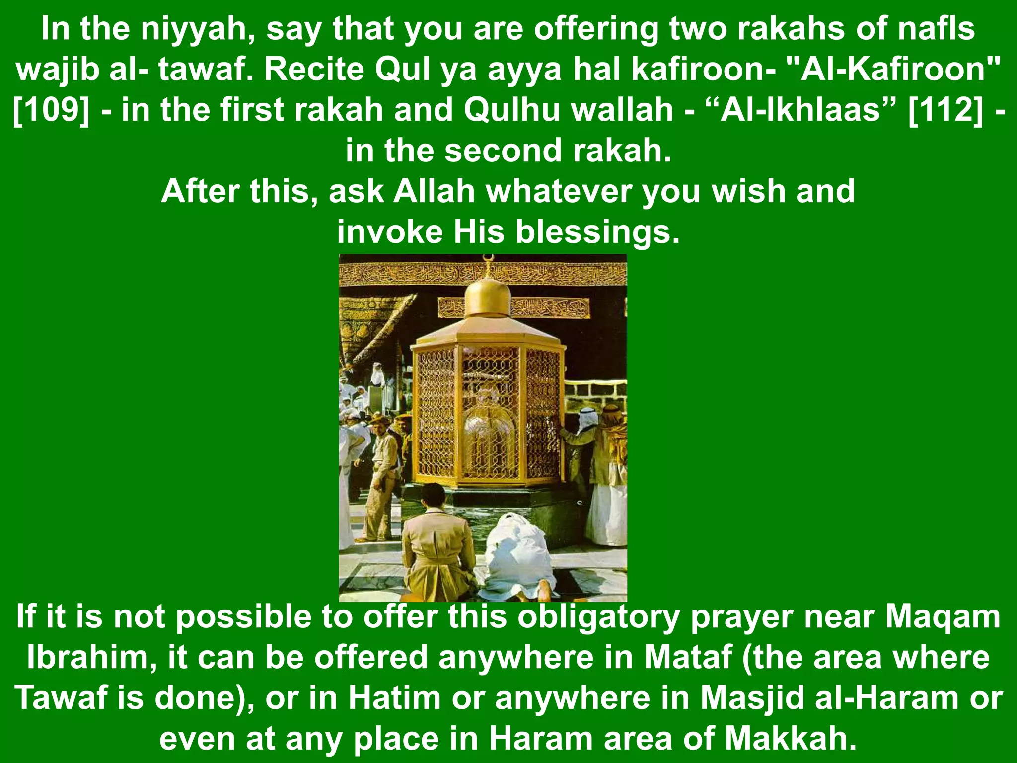 If it is not possible to offer this obligatory prayer near Maqam
Ibrahim, it can be offered anywhere in Mataf (the area where
Tawaf is done), or in Hatim or anywhere in Masjid al-Haram or
even at any place in Haram area of Makkah.
In the niyyah, say that you are offering two rakahs of nafls
wajib al- tawaf. Recite Qul ya ayya hal kafiroon- "Al-Kafiroon"
[109] - in the first rakah and Qulhu wallah - “Al-lkhlaas” [112] -
in the second rakah.
After this, ask Allah whatever you wish and
invoke His blessings.
 