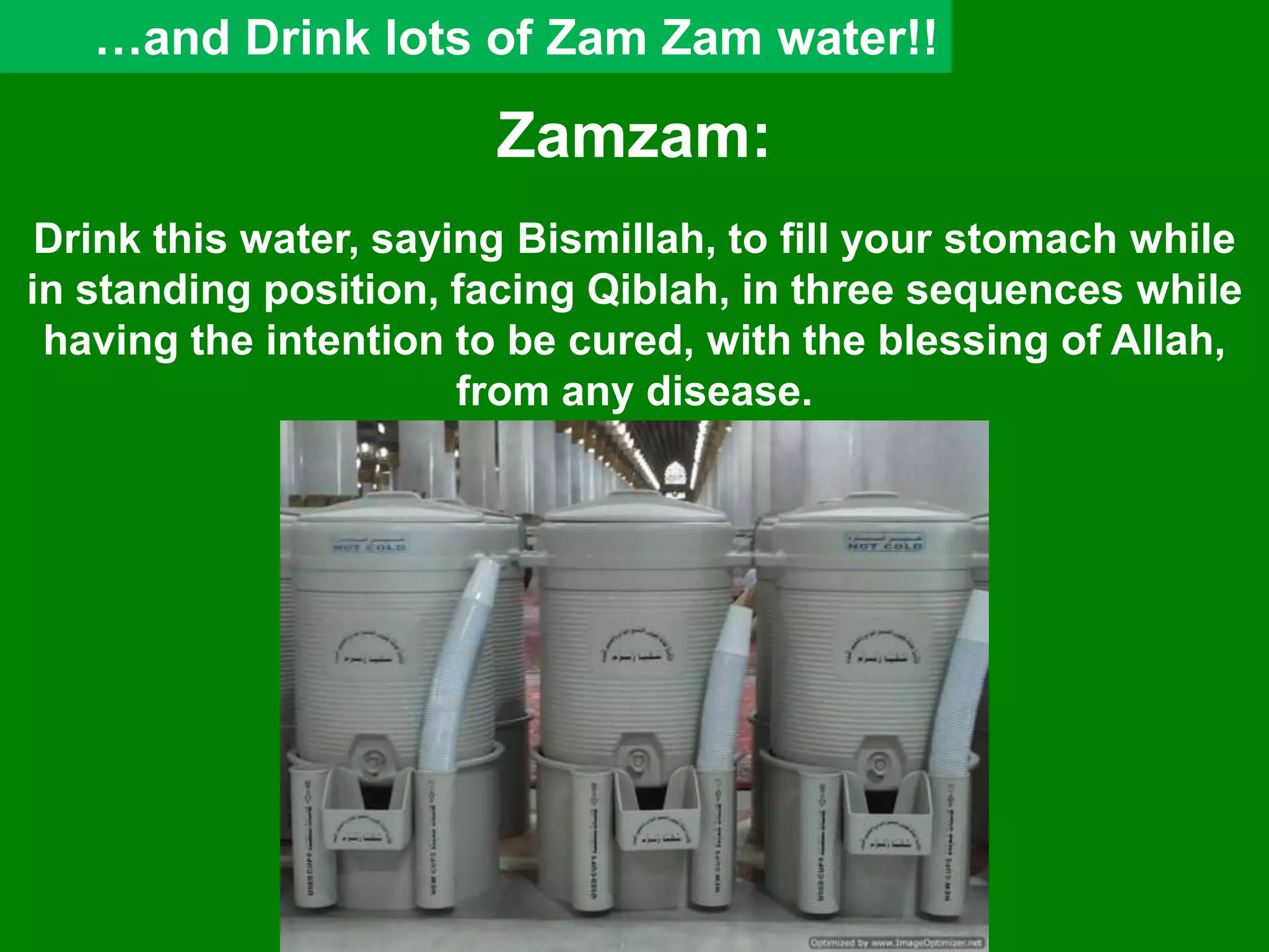 Zamzam:
Drink this water, saying Bismillah, to fill your stomach while
in standing position, facing Qiblah, in three sequences while
having the intention to be cured, with the blessing of Allah,
from any disease.
…and Drink lots of Zam Zam water!!
 