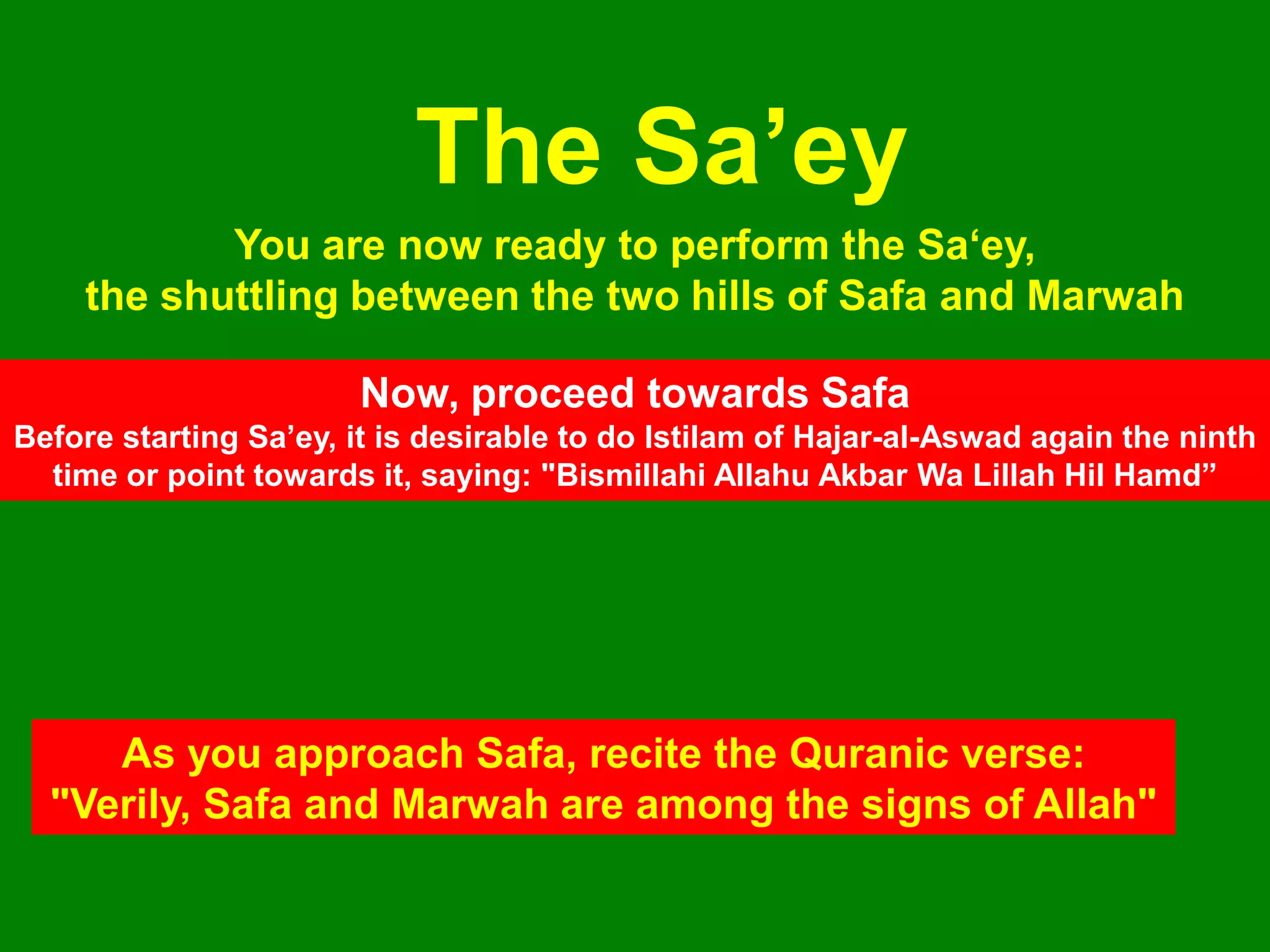 You are now ready to perform the Sa„ey,
the shuttling between the two hills of Safa and Marwah
The Sa‟ey
Now, proceed towards Safa
Before starting Sa‟ey, it is desirable to do Istilam of Hajar-al-Aswad again the ninth
time or point towards it, saying: "Bismillahi Allahu Akbar Wa Lillah Hil Hamd”
As you approach Safa, recite the Quranic verse:
"Verily, Safa and Marwah are among the signs of Allah"
 