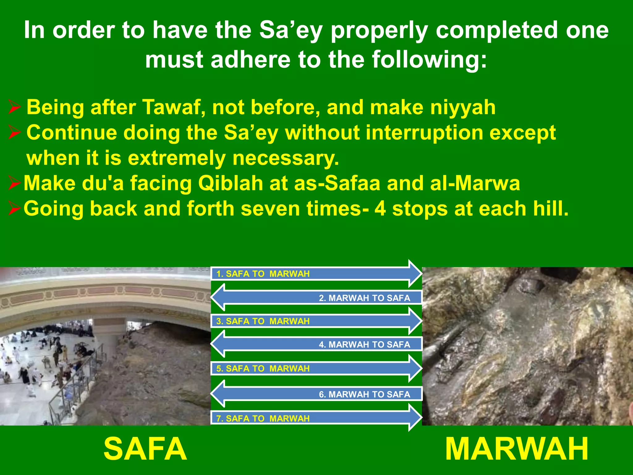 1. SAFA TO MARWAH
7. SAFA TO MARWAH
3. SAFA TO MARWAH
5. SAFA TO MARWAH
6. MARWAH TO SAFA
4. MARWAH TO SAFA
2. MARWAH TO SAFA
SAFA MARWAH
Being after Tawaf, not before, and make niyyah
Continue doing the Sa‟ey without interruption except
when it is extremely necessary.
Make du'a facing Qiblah at as-Safaa and al-Marwa
Going back and forth seven times- 4 stops at each hill.
In order to have the Sa‟ey properly completed one
must adhere to the following:
 