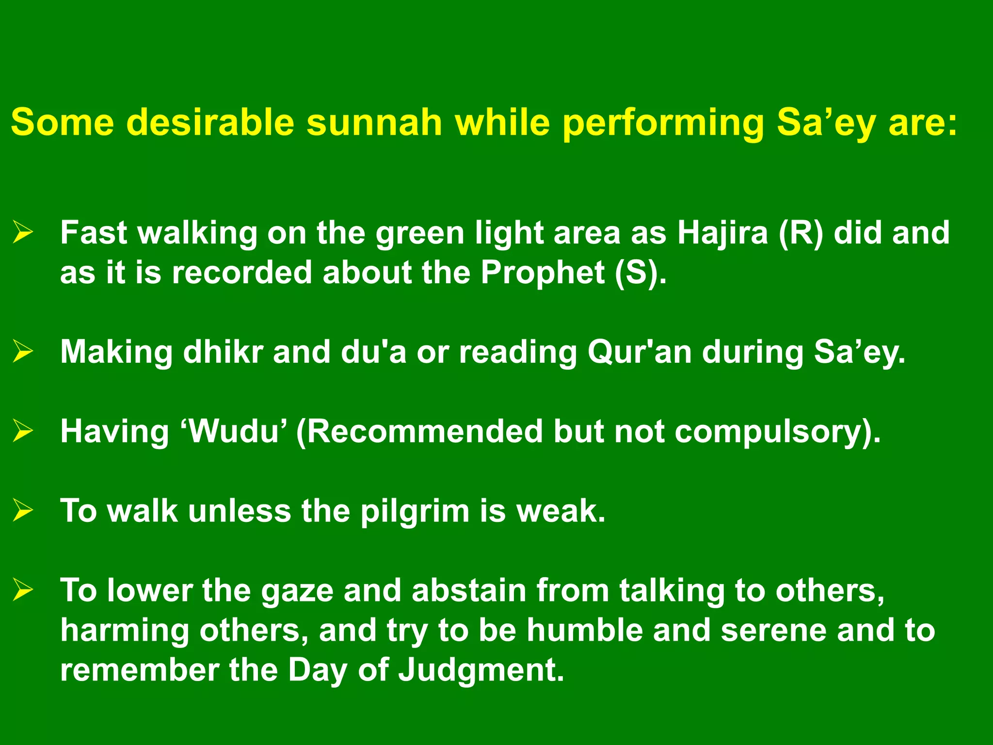 Some desirable sunnah while performing Sa‟ey are:
 Fast walking on the green light area as Hajira (R) did and
as it is recorded about the Prophet (S).
 Making dhikr and du'a or reading Qur'an during Sa‟ey.
 Having „Wudu‟ (Recommended but not compulsory).
 To walk unless the pilgrim is weak.
 To lower the gaze and abstain from talking to others,
harming others, and try to be humble and serene and to
remember the Day of Judgment.
 