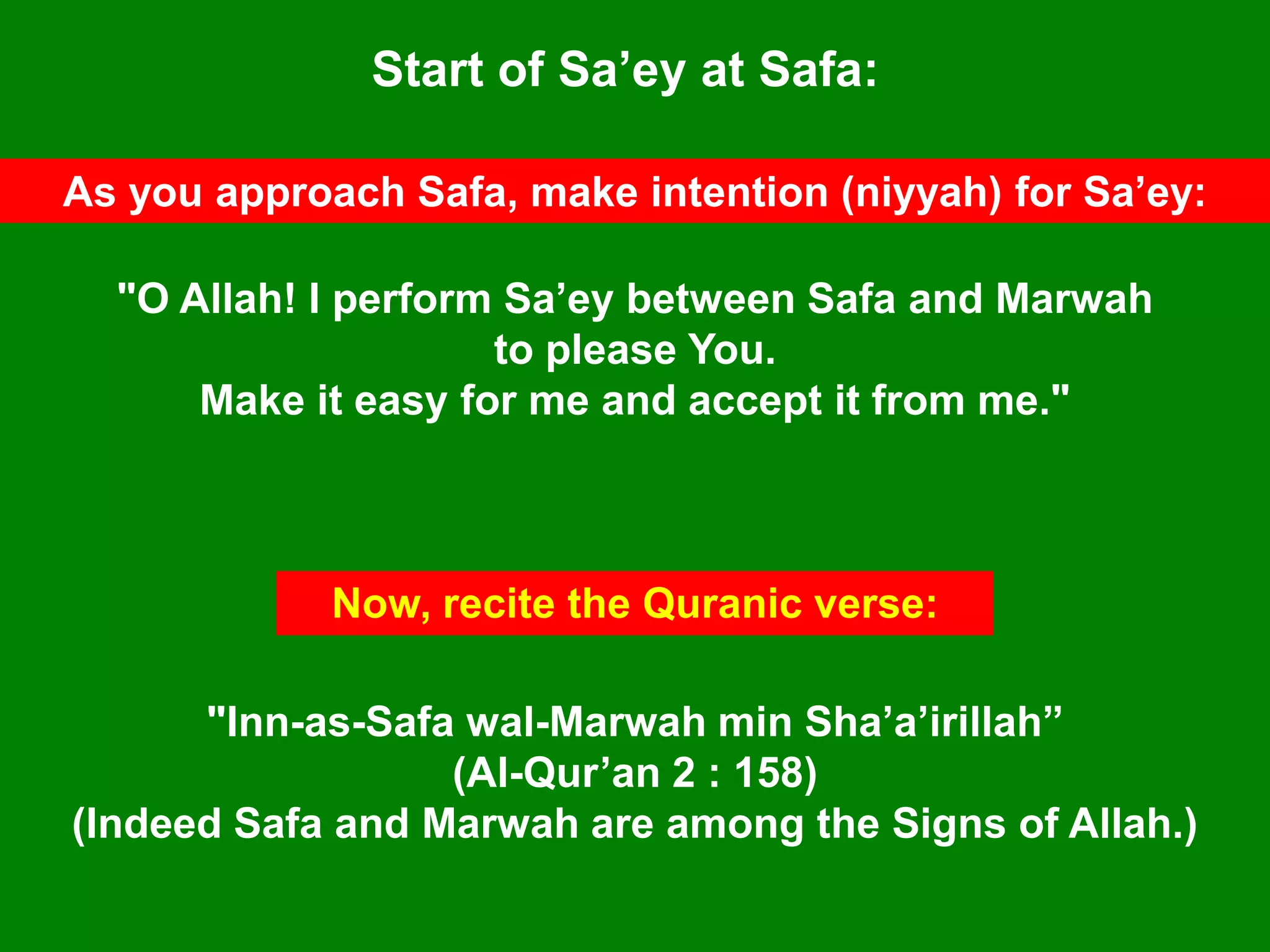 Start of Sa‟ey at Safa:
As you approach Safa, make intention (niyyah) for Sa‟ey:
"O Allah! I perform Sa‟ey between Safa and Marwah
to please You.
Make it easy for me and accept it from me."
"Inn-as-Safa wal-Marwah min Sha‟a‟irillah”
(Al-Qur‟an 2 : 158)
(Indeed Safa and Marwah are among the Signs of Allah.)
Now, recite the Quranic verse:
 