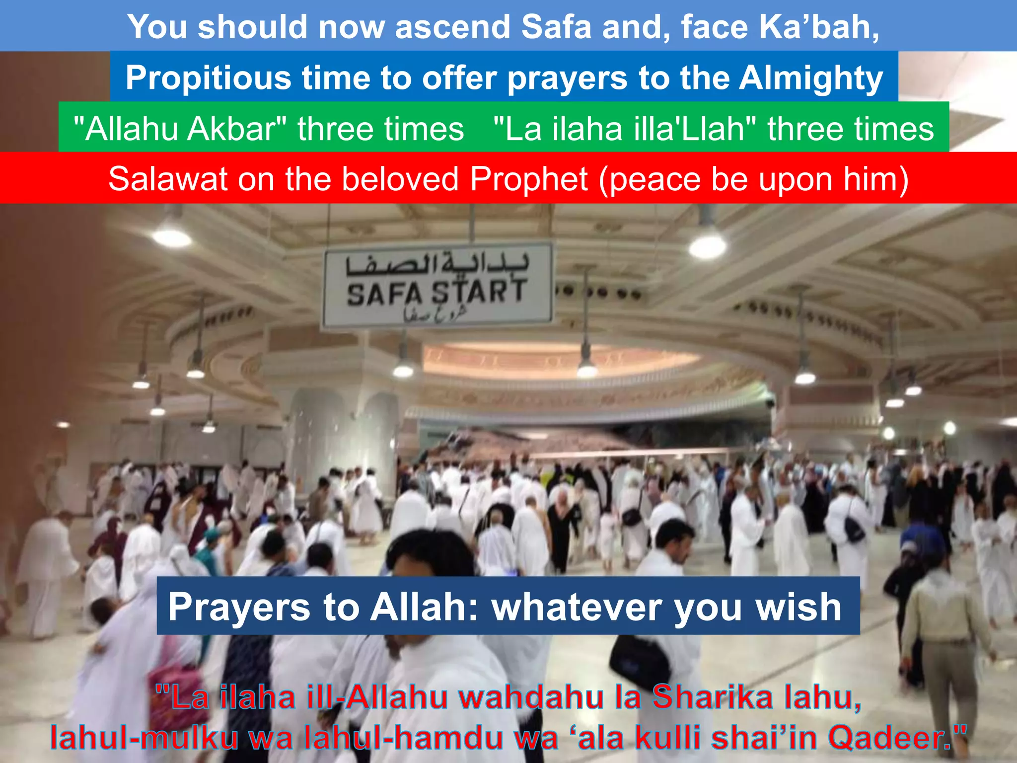 You should now ascend Safa and, face Ka‟bah,
Propitious time to offer prayers to the Almighty
"Allahu Akbar" three times "La ilaha illa'Llah" three times
Salawat on the beloved Prophet (peace be upon him)
Prayers to Allah: whatever you wish
 