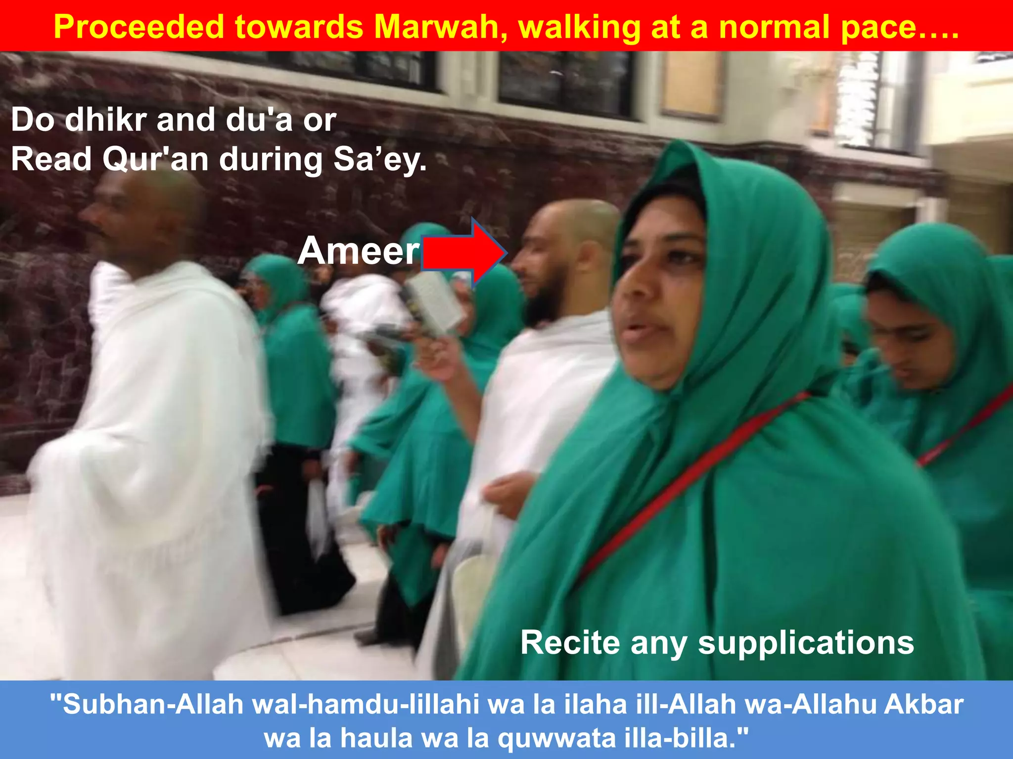 Proceeded towards Marwah, walking at a normal pace….
Ameer
"Subhan-Allah wal-hamdu-lillahi wa la ilaha ill-Allah wa-Allahu Akbar
wa la haula wa la quwwata illa-billa."
Do dhikr and du'a or
Read Qur'an during Sa‟ey.
Recite any supplications
 