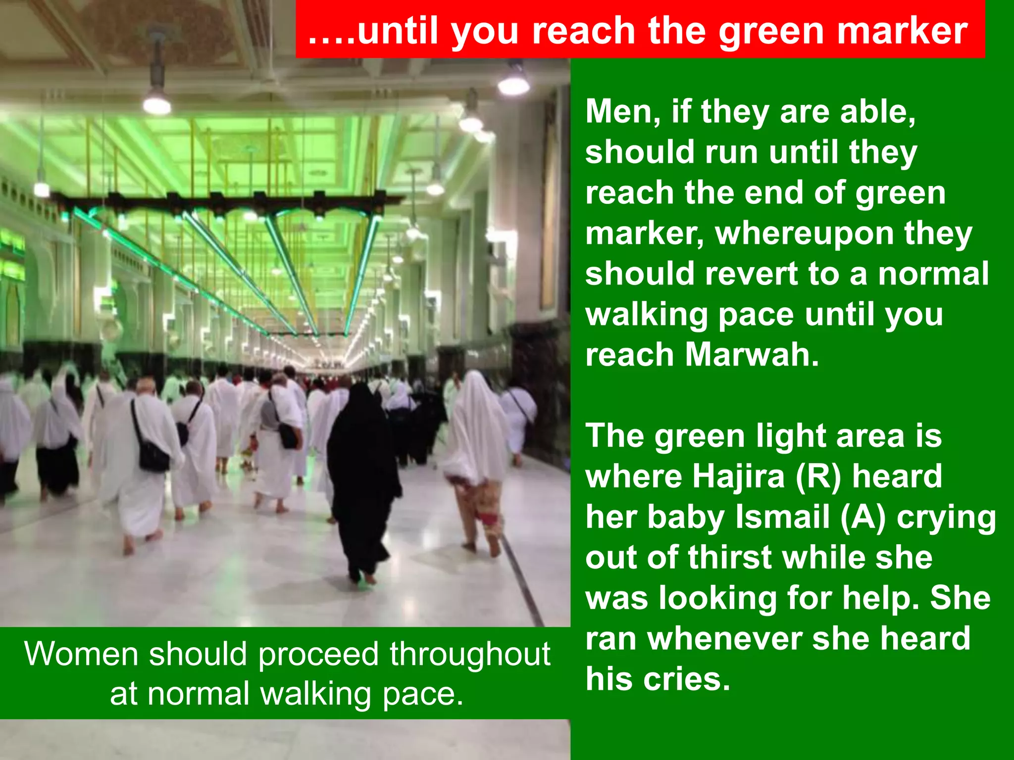 ….until you reach the green marker
Men, if they are able,
should run until they
reach the end of green
marker, whereupon they
should revert to a normal
walking pace until you
reach Marwah.
The green light area is
where Hajira (R) heard
her baby Ismail (A) crying
out of thirst while she
was looking for help. She
ran whenever she heard
his cries.
Women should proceed throughout
at normal walking pace.
 