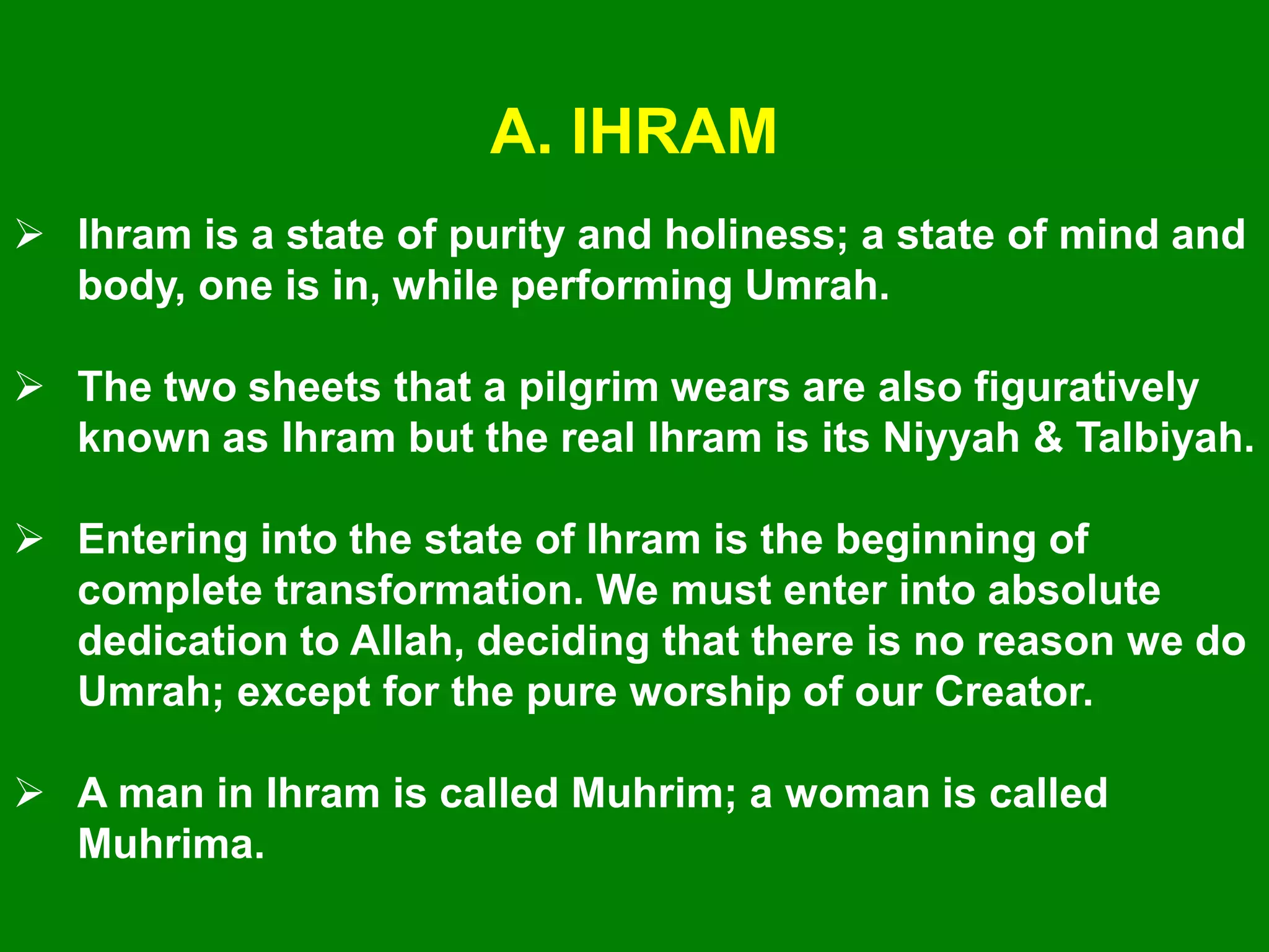 A. IHRAM
 Ihram is a state of purity and holiness; a state of mind and
body, one is in, while performing Umrah.
 The two sheets that a pilgrim wears are also figuratively
known as Ihram but the real Ihram is its Niyyah & Talbiyah.
 Entering into the state of Ihram is the beginning of
complete transformation. We must enter into absolute
dedication to Allah, deciding that there is no reason we do
Umrah; except for the pure worship of our Creator.
 A man in Ihram is called Muhrim; a woman is called
Muhrima.
 