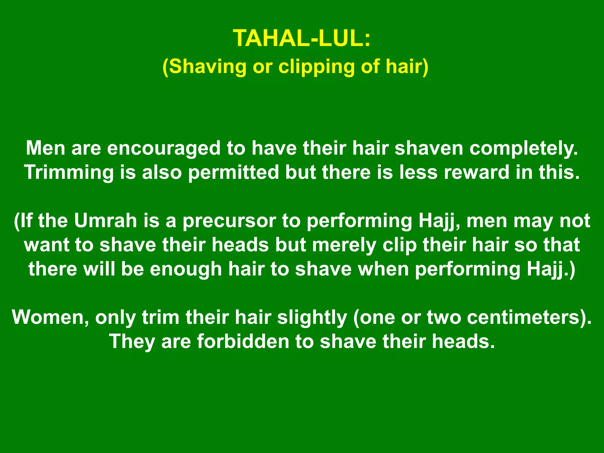 TAHAL-LUL:
(Shaving or clipping of hair)
Men are encouraged to have their hair shaven completely.
Trimming is also permitted but there is less reward in this.
(If the Umrah is a precursor to performing Hajj, men may not
want to shave their heads but merely clip their hair so that
there will be enough hair to shave when performing Hajj.)
Women, only trim their hair slightly (one or two centimeters).
They are forbidden to shave their heads.
 