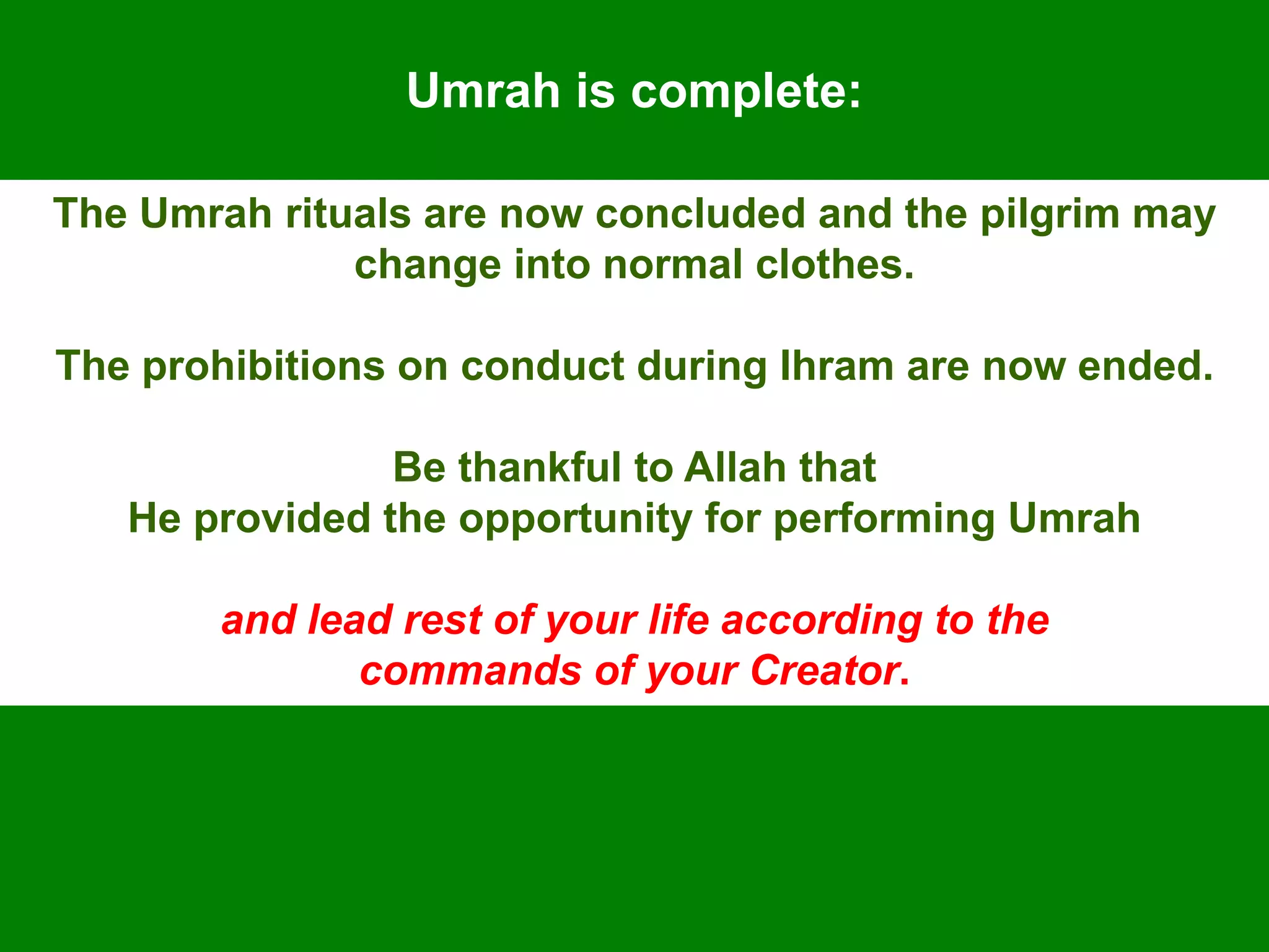 Umrah is complete:
The Umrah rituals are now concluded and the pilgrim may
change into normal clothes.
The prohibitions on conduct during Ihram are now ended.
Be thankful to Allah that
He provided the opportunity for performing Umrah
and lead rest of your life according to the
commands of your Creator.
 