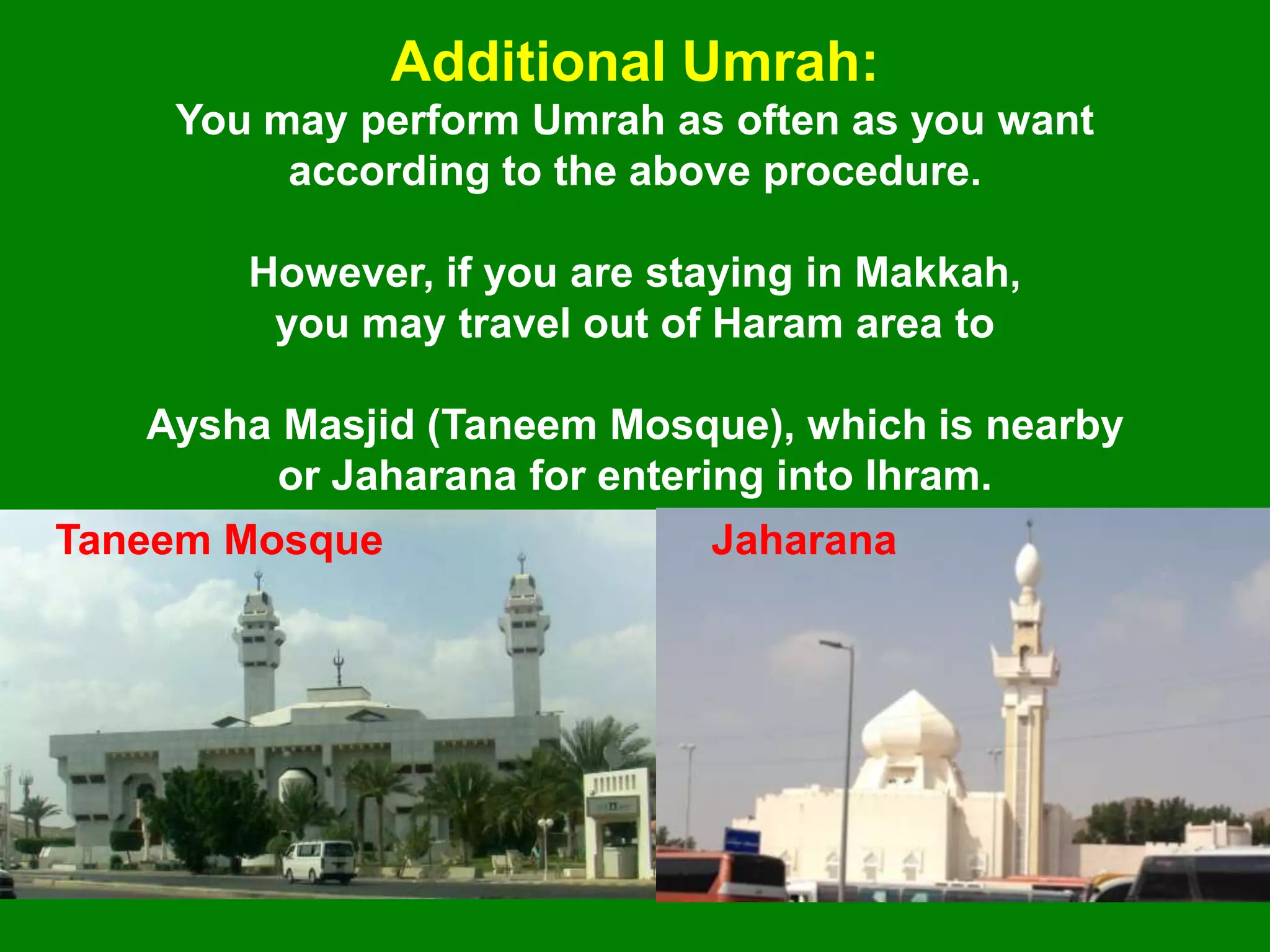 You may perform Umrah as often as you want
according to the above procedure.
However, if you are staying in Makkah,
you may travel out of Haram area to
Aysha Masjid (Taneem Mosque), which is nearby
or Jaharana for entering into Ihram.
Additional Umrah:
Taneem Mosque Jaharana
 