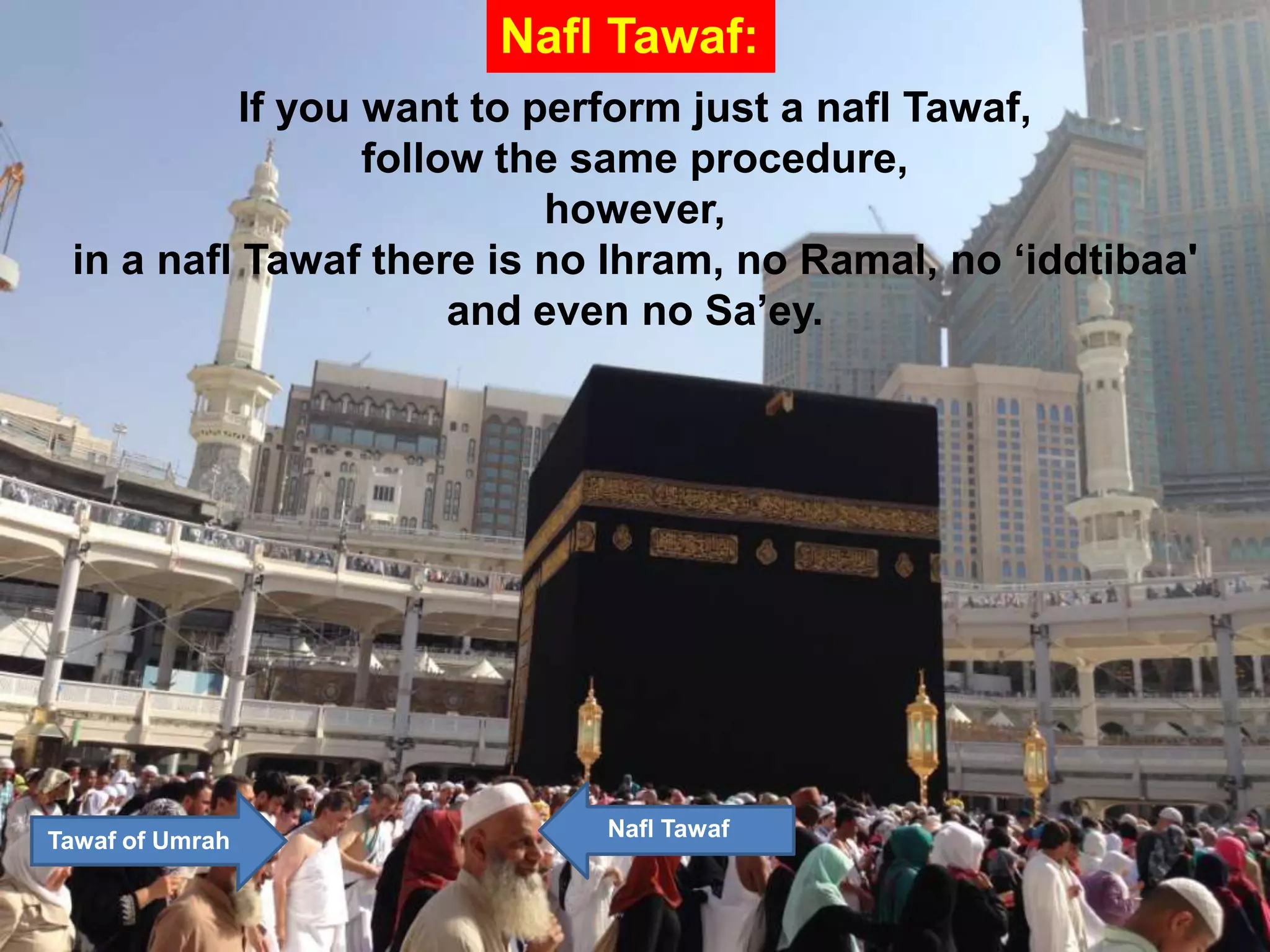 If you want to perform just a nafl Tawaf,
follow the same procedure,
however,
in a nafl Tawaf there is no Ihram, no Ramal, no „iddtibaa'
and even no Sa‟ey.
Nafl Tawaf:
Tawaf of Umrah Nafl Tawaf
 