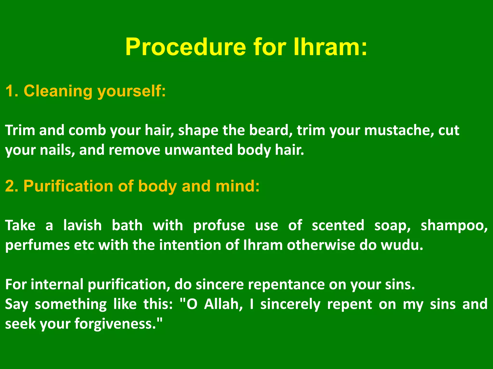 Procedure for Ihram:
1. Cleaning yourself:
Trim and comb your hair, shape the beard, trim your mustache, cut
your nails, and remove unwanted body hair.
2. Purification of body and mind:
Take a lavish bath with profuse use of scented soap, shampoo,
perfumes etc with the intention of Ihram otherwise do wudu.
For internal purification, do sincere repentance on your sins.
Say something like this: "O Allah, I sincerely repent on my sins and
seek your forgiveness."
 