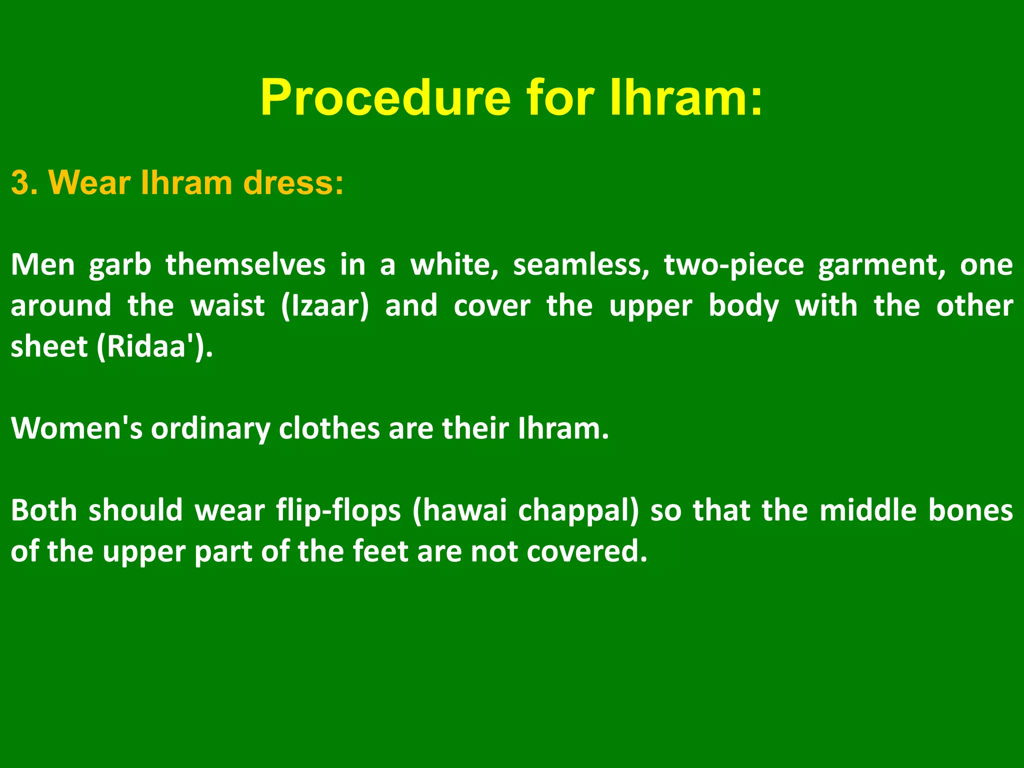 3. Wear Ihram dress:
Men garb themselves in a white, seamless, two-piece garment, one
around the waist (Izaar) and cover the upper body with the other
sheet (Ridaa').
Women's ordinary clothes are their Ihram.
Both should wear flip-flops (hawai chappal) so that the middle bones
of the upper part of the feet are not covered.
Procedure for Ihram:
 