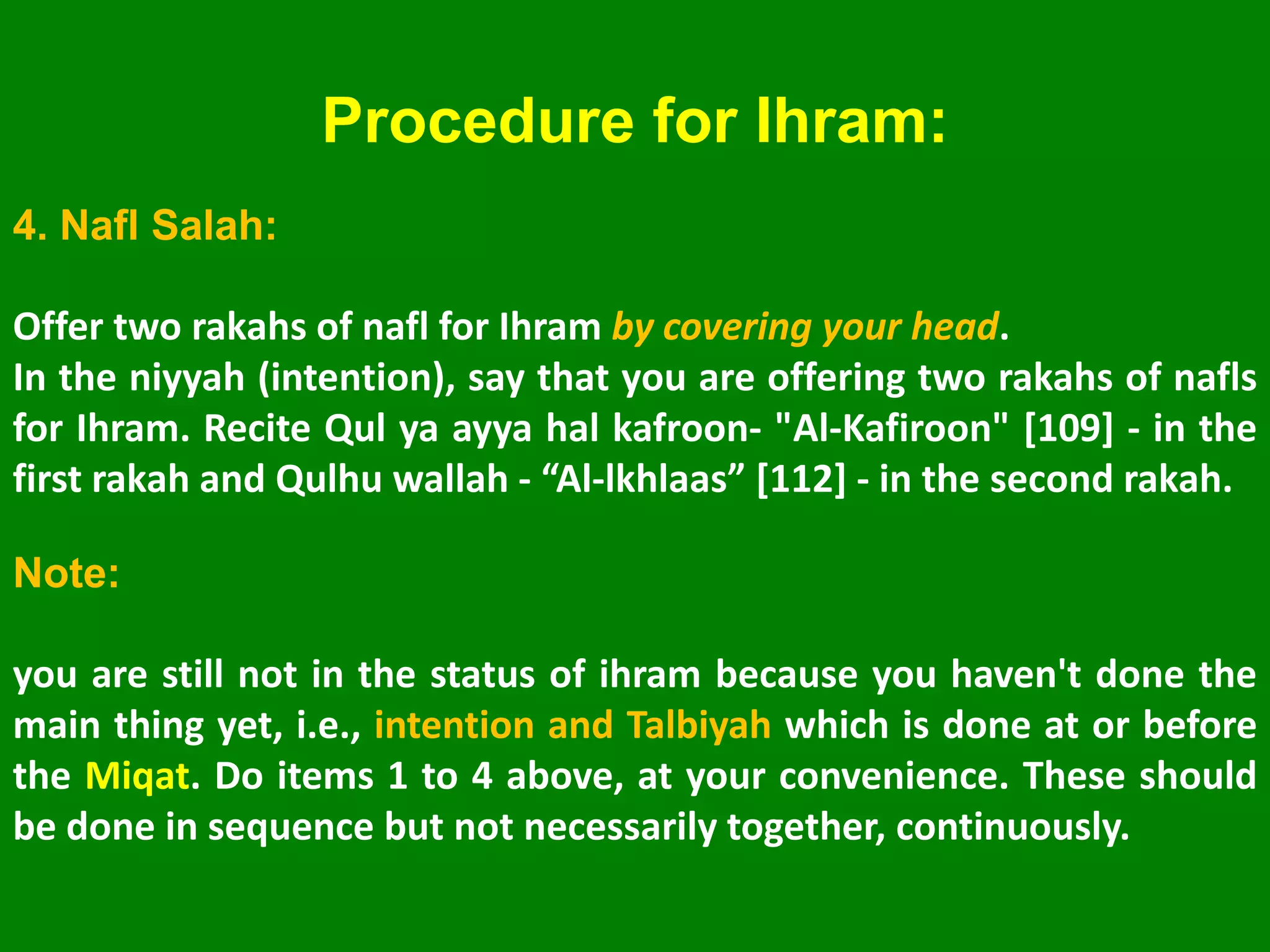 Procedure for Ihram:
4. Nafl Salah:
Offer two rakahs of nafl for Ihram by covering your head.
In the niyyah (intention), say that you are offering two rakahs of nafls
for Ihram. Recite Qul ya ayya hal kafroon- "Al-Kafiroon" [109] - in the
first rakah and Qulhu wallah - “Al-lkhlaas” [112] - in the second rakah.
Note:
you are still not in the status of ihram because you haven't done the
main thing yet, i.e., intention and Talbiyah which is done at or before
the Miqat. Do items 1 to 4 above, at your convenience. These should
be done in sequence but not necessarily together, continuously.
 