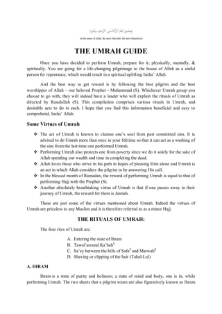THE UMRAH GUIDE
Once you have decided to perform Umrah, prepare for it; physically, mentally, &
spiritually. You are going for a life-changing pilgrimage to the house of Allah as a sinful
person for repentance, which would result in a spiritual uplifting Insha‟ Allah.
And the best way to get reward is by following the best pilgrim and the best
worshipper of Allah – our beloved Prophet - Muhammad (S). Whichever Umrah group you
choose to go with, they will indeed have a leader who will explain the rituals of Umrah as
directed by Rasulullah (S). This compilation comprises various rituals in Umrah, and
desirable acts to do in each. I hope that you find this information beneficial and easy to
comprehend, Insha‟ Allah.
Some Virtues of Umrah
 The act of Umrah is known to cleanse one‟s soul from past committed sins. It is
advised to do Umrah more than once in your lifetime so that it can act as a washing of
the sins from the last time one performed Umrah.
 Performing Umrah also protects one from poverty since we do it solely for the sake of
Allah spending our wealth and time in completing the deed.
 Allah loves those who strive in his path in hopes of pleasing Him alone and Umrah is
an act in which Allah considers the pilgrim to be answering His call.
 In the blessed month of Ramadan, the reward of performing Umrah is equal to that of
performing Hajj with the Prophet (S).
 Another absolutely breathtaking virtue of Umrah is that if one passes away in their
journey of Umrah, the reward for them is Jannah.
These are just some of the virtues mentioned about Umrah. Indeed the virtues of
Umrah are priceless to any Muslim and it is therefore referred to as a minor Hajj.
THE RITUALS OF UMRAH:
The four rites of Umrah are:
A. Entering the state of Ihram
B. Tawaf around Ka‟bah1
C. Sa‟ey between the hills of Safa2
and Marwah2
D. Shaving or clipping of the hair (Tahal-Lul)
A. IHRAM
Ihram is a state of purity and holiness; a state of mind and body, one is in, while
performing Umrah. The two sheets that a pilgrim wears are also figuratively known as Ihram
 