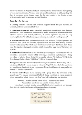 but the real Ihram is its Niyyah & Talbiyah. Entering into the state of Ihram is the beginning
of complete transformation. We must enter into absolute dedication to Allah, deciding that
there is no reason we do Umrah; except for the pure worship of our Creator. A man
in Ihram is called Muhrim; a woman is called Muhrima.
Procedure for Ihram:
1. Cleaning yourself: Trim and comb your hair, shape the beard, trim your mustache, cut
your nails, and remove unwanted body hair.
2. Purification of body and mind: Take a bath with profuse use of scented soap, shampoo,
perfumes etc (There is no harm in what remains of it after Ihraam) with the intention of Ihram
otherwise do wudu. For internal purification, do sincere repentance on your sins. Say
something like this: "O Allah, I sincerely repent on my sins and seek your forgiveness."
3. Wear Ihram dress: Men garb themselves in a white, seamless, two-piece garment, one
around the waist (Izaar) and cover the upper body with the other sheet (Ridaa'). Women's
ordinary clothes (long robes which cover them from head to toe) are their Ihram. Both should
wear flip-flops (hawai chappal) so that the middle bones of the upper part of the feet are not
covered.
4. Nafl Salah: Offer two rakahs of nafl for Ihram by covering your head (take care that it is
not makruh - undesirable - time for salah). In the niyyah (intention), say that you are offering
two rakahs of nafls for Ihram. Recite Qul ya ayya hal kafroon- "Al-Kafiroon" [109] - in the
first rakah and Qulhu wallah - “Al-lkhlaas” [112] - in the second rakah.
Note: you are still not in the status of ihram because you haven't done the main thing yet, i.e.,
intention and Talbiyah which is done at or before the Miqat3
. Do items 1to4 above, at home,
in a Masjid, or at the airport; at your convenience. These should be done in sequence but not
necessarily together, continuously.
5. Intention and Talbiyah: If you are flying with a group, follow the instructions of the
group leader. You may do Intention and Talbiyah during your flight or even at an airport,
before you reach the Miqat. Uncover your head (men only) and declare your intention:
"O Allah! I intend to perform Umrah and so, I am entering into Ihram.
Please make it easy for me and accept it from me. Amen."
Immediately after that, utter the words of Talbiyah or its translation in any language,
three times, in a loud voice by men and in a subdued voice by women.
TALBIYAH
 