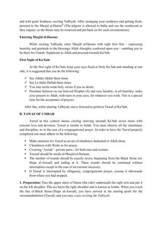 and with great fondness, reciting Talbiyah. After arranging your residence and getting fresh,
proceed to the Masjid al-Haram5
(The pilgrim is allowed to bathe and use the washroom as
they require; so the Ihram may be removed and put back on for such circumstances).
Entering Masjid al-Haram:
While reciting Talbiyah, enter Masjid al-Haram with right foot first - expressing
humility and gratitude to the blessings Allah Almighty conferred upon you – enabling you to
be there for Umrah. Supplicate to Allah and proceed towards Ka‟bah.
First Sight of Ka’bah:
At the first sight of Ka‟bah, keep your eyes fixed at Holy Ka‟bah and standing at one
side, it is suggested that you do the following:
 Say Allahu Akbar three times
 Say La Ilaha Illallah three times
 You may recite some holy verses if you so desire
 Proclaim Salawat on our beloved Prophet (S) and very humbly, in all humility, make
your prayers to Allah, with tears in your eyes, for whatever you wish. This is a special
time for the acceptance of prayers.
After this, while uttering Talbiyah; move forward to perform Tawaf of Ka‟bah.
B. TAWAF OF UMRAH
Tawaf in this context means circling (moving around) Ka‟bah seven times with
extreme love and devotion. Tawaf is similar to Salah. You must observe all the cleanliness
and discipline, as in the case of a congregational prayer. In order to have the Tawaf properly
completed one must adhere to the following:
 Make intention for Tawaf as an act of obedience dedicated to Allah alone.
 Cleanliness with Wudu as for prayer.
 Covering „Awrah‟ - private parts - for both men and women.
 Tawaaf should be inside al-Masjid al-Haraam.
 The number of rounds should be exactly seven, beginning from the Black Stone (al-
Hajar al-Aswad) and ending at it. These rounds should be continued without
interruption except in the case of an extreme necessity.
 If Tawaf is interrupted by obligatory, congregational prayer, resume it afterwards
from where you had stopped.
1. Preparation: Pass the upper sheet of Ihram (the rida') underneath the right arm and put it
on the left shoulder. This act bares the right shoulder and is known as Iztaba. When you reach
the line of Black Stone (Hajar al-Aswad); you have arrived at the starting point for the
circumambulation (Tawaf), and you may cease reciting the Talbiyah.
 
