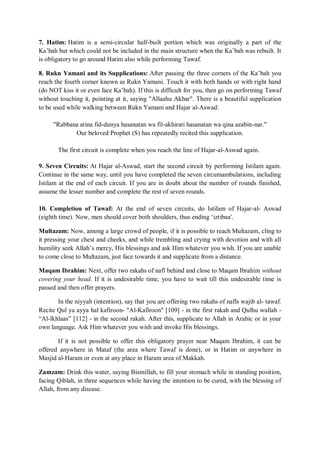 7. Hatim: Hatim is a semi-circular half-built portion which was originally a part of the
Ka‟bah but which could not be included in the main structure when the Ka‟bah was rebuilt. It
is obligatory to go around Hatim also while performing Tawaf.
8. Rukn Yamani and its Supplications: After passing the three corners of the Ka‟bah you
reach the fourth corner known as Rukn Yamani. Touch it with both hands or with right hand
(do NOT kiss it or even face Ka‟bah). If this is difficult for you, then go on performing Tawaf
without touching it, pointing at it, saying "Allaahu Akbar". There is a beautiful supplication
to be used while walking between Rukn Yamani and Hajar al-Aswad:
"Rabbana atina fid-dunya hasanatan wa fil-akhirati hasanatan wa qina azabin-nar."
Our beloved Prophet (S) has repeatedly recited this supplication.
The first circuit is complete when you reach the line of Hajar-al-Aswad again.
9. Seven Circuits: At Hajar al-Aswad, start the second circuit by performing Istilam again.
Continue in the same way, until you have completed the seven circumambulations, including
Istilam at the end of each circuit. If you are in doubt about the number of rounds finished,
assume the lesser number and complete the rest of seven rounds.
10. Completion of Tawaf: At the end of seven circuits, do Istilam of Hajar-al- Aswad
(eighth time). Now, men should cover both shoulders, thus ending „iztibaa'.
Multazam: Now, among a large crowd of people, if it is possible to reach Multazam, cling to
it pressing your chest and cheeks, and while trembling and crying with devotion and with all
humility seek Allah‟s mercy, His blessings and ask Him whatever you wish. If you are unable
to come close to Multazam, just face towards it and supplicate from a distance.
Maqam Ibrahim: Next, offer two rakahs of nafl behind and close to Maqam Ibrahim without
covering your head. If it is undesirable time, you have to wait till this undesirable time is
passed and then offer prayers.
In the niyyah (intention), say that you are offering two rakahs of nafls wajib al- tawaf.
Recite Qul ya ayya hal kafiroon- "Al-Kafiroon" [109] - in the first rakah and Qulhu wallah -
“Al-lkhlaas” [112] - in the second rakah. After this, supplicate to Allah in Arabic or in your
own language. Ask Him whatever you wish and invoke His blessings.
If it is not possible to offer this obligatory prayer near Maqam Ibrahim, it can be
offered anywhere in Mataf (the area where Tawaf is done), or in Hatim or anywhere in
Masjid al-Haram or even at any place in Haram area of Makkah.
Zamzam: Drink this water, saying Bismillah, to fill your stomach while in standing position,
facing Qiblah, in three sequences while having the intention to be cured, with the blessing of
Allah, from any disease.
 
