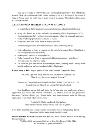 You are now ready to perform the Sa'ey, shuttling between the two hills of Safa and
Marwah. Now, proceed towards Safa. Before starting Sa‟ey, it is desirable to do Istilam of
Hajar-al-Aswad again the ninth time or point towards it, saying: "Bismillahi Allahu Akbar
Wa Lillah Hil Hamd.
C. SA’EY BETWEEN THE HILLS OF SAFA AND MARWAH
In order to have the Sa‟ey properly completed one must adhere to the following:
 Being after Tawaf, not before, and make intention (niyyah) for beginning the Sa‟ey.
 Continue doing the Sa‟ey without interruption except when it is extremely necessary.
 Make du'a facing Qiblah at as-Safaa and al-Marwa
 Going back and forth seven times- 4 stops at each hill.
The following are some desirable sunnah acts while performing Sa‟ey:
 Fast walking that is closer to running, on the green light area as Hajira (R) did and as
it is recorded about the Prophet (S).
 Making dhikr and du'a or reading Qur'an.
 To be clean and have Wudu is recommended but not compulsory as in Tawaf.
 To walk unless the pilgrim is weak.
 To lower the gaze and abstain from talking to others, harming others, and try to be
humble and serene and to remember the Day of Judgment.
Start of Sa’ey at Safa: As you approach Safa, make intention (niyyah) for Sa‟ey:
"O Allah! I perform Sa‟ey between Safa and Marwah to please You.
Make it easy for me and accept it from me."
Now recite: "Inn-as-Safa wal-Marwah min Sha‟a‟irillah." (Al-Qur‟an 2 : 158)
(Indeed Safa and Marwah are among the Signs of Allah.)
You should now ascend Safa and, facing the Ka‟bah, raise your hands, make whatever
supplication you choose. The Prophet Muhammad (S), when he stood on Safa, proclaimed
three times "La Ilaha Illallah". Say “Allahu Akbar” also, three times and recite the following
supplication or ask Allah whatever you wish:
"La ilaha ill-Allahu wahdahu la Sharika lahu,
lahul-mulku wa lahul-hamdu wa „ala kulli shai‟in Qadeer."
If you don‟t remember this, you may use the supplication recited earlier during Tawaf:
"Bismillahi Allahu Akbar Wa Lillah Hill Hamd"
Proceed towards Marwah: Descend from Safa and move towards Marwah while reciting
this supplication:
"Subhan-Allah wal-hamdu-lillahi wa la ilaha ill-Allah wa-Allahu Akbar
wa la haula wa la quwwata illa-billa."
 