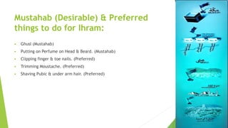 Mustahab (Desirable) & Preferred
things to do for Ihram:
 Ghusl (Mustahab)
 Putting on Perfume on Head & Beard. (Mustahab)
 Clipping finger & toe nails. (Preferred)
 Trimming Moustache. (Preferred)
 Shaving Pubic & under arm hair. (Preferred)
 