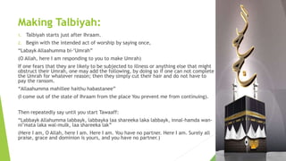 Making Talbiyah:
1. Talbiyah starts just after Ihraam.
2. Begin with the intended act of worship by saying once,
“Labayk Allaahumma bi-‘Umrah”
(O Allah, here I am responding to you to make Umrah)
If one fears that they are likely to be subjected to illness or anything else that might
obstruct their Umrah, one may add the following, by doing so if one can not complete
the Umrah for whatever reason; then they simply cut their hair and do not have to
pay the ransom.
“Allaahumma mahillee haithu habastanee”
(I come out of the state of Ihraam from the place You prevent me from continuing).
Then repeatedly say until you start Tawaaff:
“Labbayk Allahumma labbayk, labbayka laa shareeka laka labbayk, innal-hamda wan-
ni’mata laka wal-mulk, laa shareeka lak”
(Here I am, O Allah, here I am. Here I am. You have no partner. Here I am. Surely all
praise, grace and dominion is yours, and you have no partner.)
 