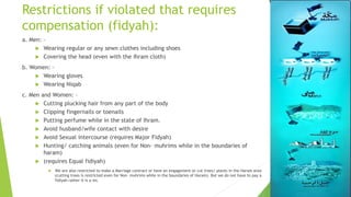Restrictions if violated that requires
compensation (fidyah):
a. Men: –
 Wearing regular or any sewn clothes including shoes
 Covering the head (even with the Ihram cloth)
b. Women: –
 Wearing gloves
 Wearing Niqab
c. Men and Women: –
 Cutting plucking hair from any part of the body
 Clipping fingernails or toenails
 Putting perfume while in the state of Ihram.
 Avoid husband/wife contact with desire
 Avoid Sexual intercourse (requires Major Fidyah)
 Hunting/ catching animals (even for Non- muhrims while in the boundaries of
haram)
 (requires Equal fidiyah)
 We are also restricted to make a Marriage contract or have an engagement or cut trees/ plants in the Haram area
(cutting trees is restricted even for Non- muhrims while in the boundaries of Haram). But we do not have to pay a
fidiyah rather it is a sin.
 