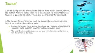 Tawaaf
3. Du’aa’ during tawaaf: During tawaaf one can make du’aa’, tasbeeh, tahleel,
etc. "Subhan-Allah wal-hamdu-lillahi wa la ilaha ill-Allah wa-Allahu Akbar wa la
haula wa la quwwata illa-billah." There is no specific du’aa’ for each round.
4. The Yamaani Corner: When you reach the Yamaani Corner, touch with right
hand. If not possible, do not kiss or point.
 Between the Yamaani Corner and the Black Stone say: “RABBANA AATINA FIDDUNYA
HASANATAN WA FIL-AAKHIRATI HASANTAN WA QINA ‘ADHAABAN-NAAR”
 “Our Lord! Grant us good in this world and good in the Hereafter, and protect us
from the torment of the fire)’.
 