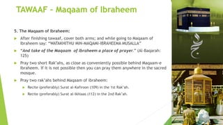 TAWAAF – Maqaam of Ibraheem
5. The Maqaam of Ibraheem:
 After finishing tawaaf, cover both arms; and while going to Maqaam of
Ibraheem say: “WATAKHITHU MIN-MAQAMI-IBRAHEEMA MUSALLA”
 “And take of the Maqaam of Ibraheem a place of prayer.” (Al-Baqarah:
125)
 Pray two short Rak’ahs, as close as conveniently possible behind Maqaam-e
Ibraheem. If it is not possible then you can pray them anywhere in the sacred
mosque.
 Pray two rak’ahs behind Maqaam of ibraheem:
 Recite (preferably) Surat al-Kafiroon (109) in the 1st Rak’ah.
 Recite (preferably) Surat al-Ikhlaas (112) in the 2nd Rak’ah.
 