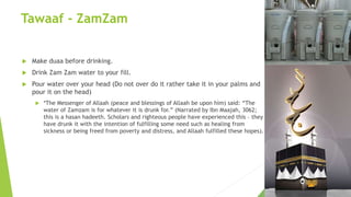 Tawaaf - ZamZam
 Make duaa before drinking.
 Drink Zam Zam water to your fill.
 Pour water over your head (Do not over do it rather take it in your palms and
pour it on the head)
 *The Messenger of Allaah (peace and blessings of Allaah be upon him) said: “The
water of Zamzam is for whatever it is drunk for.” (Narrated by Ibn Maajah, 3062;
this is a hasan hadeeth. Scholars and righteous people have experienced this – they
have drunk it with the intention of fulfilling some need such as healing from
sickness or being freed from poverty and distress, and Allaah fulfilled these hopes).
 