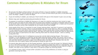 Common Misconceptions & Mistakes for Ihram
 Do not pass the Miqat without being in the state of Ihram. If you are landing in Jeddah and going
to Mecca to perform ‘Umrah directly, you must be in a state of Ihram before you land, as the plane shall
enter the Miqat. Jeddah is inside the Miqat.
 If you are landing in Jeddah, you need your Ihram towels with you on the airplane in your carry-on bag.
 Women may wear anything Islamically permissible for Ihram.
 If someone is travelling to Jeddah for business or to meet his relatives mainly but also intend to make
Umrah in that trip than he must either have his Ihram from meeqaat or go back to meeqaat when he wants
to do Umrah. But if there was no intention of Umrah and the stay is prolonged for a reason and the person
decides to perform umrah than inshaAllah he can resume Ihram from Jeddah.
 Some people think that it is essential to enter ihraam wearing shoes, and that if a person is not wearing
shoes when he enters ihraam, then it is not permissible for him to put them on. This is a mistake because
it is not essential to wear shoes when entering ihraam. Ihraam may be done without wearing shoes, and if
a person enters ihraam without wearing shoes, that does not mean that he cannot put them on afterwards.
He can put shoes on afterwards if he wasn’t wearing them when he entered ihraam – there is nothing
wrong with that.
 Some of them believe that it is obligatory to pray two rak’ahs when entering ihraam. This is also a
mistake; it is not obligatory to pray two rak’ahs when entering ihraam. Rather the correct view on this
matter was that suggested by Abu’l-‘Abbaas Shaykh al-Islam Ibn Taymiyah (may Allaah have mercy on him),
who said that there is no specific prayer to be offered when entering ihraam, because that was not
narrated from the Prophet (peace and blessings of Allaah be upon him).
 If a person does ghusl and puts on the ihraam garments, then he can pray the prayer for Tahiyatul Wudoo
or if it is the time of prayer, such as if the time for an obligatory prayer has come or is approaching, and
he wants to stay at the meeqaat until he has prayed. With regard to intending to pray a specific prayer in
ihraam, the most correct opinion is that there is no specific prayer for entering ihraam.
 It is allowed to wear a belt in Ihram either stitched or not as the prohibition on Stiches is only for
garments covering the limbs.
 