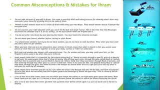 Common Misconceptions & Mistakes for Ihram
 Do not take pictures of yourself in Ihram. You came to worship Allah and taking pictures for showing others later may
contradict your sincerity of doing this for the sake of Allah.
 Women in their menses must be in a state of Ihram when they pass the Miqat. They should shower and do Talbiyah like
everyone else.
 Do not uncover your right shoulder until you reach the Ka’bah and begin Tawaf. This is the time that the Messenger
uncovered his shoulder and it is an act of Hajj, so we must follow when the Prophet did it.
 You do not enter into Ihram by just wearing the towels. You must make the intention to begin.
 Do not shave your beard, whether before, during or after Ihram
 You should wear sandals, but if you do not have sandals, you do not have to walk barefoot. Wear what you have until
you find a place to get sandals.
 When you hear that you are not allowed to wear stitches in Ihram, know that what is meant is that you cannot wear
pieces of cloth that are sewn together to wrap your body, such as a T-Shirt or underwear.
 Both men and women may shower with unscented soap. Yes, for women and men, you may comb your hair, as the
Prophet’s wives used to do when they were in Ihram.
 Some people think that it is essential for the pilgrim doing Hajj or ‘Umrah to enter through a specific gate of al-Masjid
al-Haraam. So some people think that if they are doing ‘Umrah they must enter through the gate called Baab al-‘Umrah,
and that this is essential and is prescribed in sharee’ah. Others think that they must enter through Baab al-Salaam, and
that entering through any other gate is a sin or is makrooh. There is no basis for this. The pilgrim doing Hajj or ‘Umrah
may enter through any gate, but when he enters the mosque he should enter with his right foot first and say what is
narrated for entering all mosques,
 Some people have invented specific du’aa’s for when one enters the Mosque and sees the Ka’bah, and have introduced
du’aa’s that were not narrated from the Prophet (peace and blessings of Allaah be upon him). This is a kind of bid’ah
(innovation).
 A lot of men have thier lower towel too low which goes below the ankles or too high which goes above the knees. Both
these cases are not right as it is Haram to have a garment below the ankles or above the knees displaying the Aurah.
 Also a lot of men have their lower garment tied up below their bellies which again is a part of Aurah and is haram to
display.
 