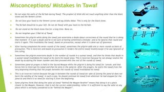 Misconceptions/ Mistakes in Tawaf
 Do not wipe the walls of the Ka’bah during Tawaf. The prophet of Allah did not touch anything other than the black
stone and the Yemeni corner.
 Do not face your hand to the Yemeni corner and say Allahu Akbar. This is only for the black stone.
 The Ka’bah should be to your left. Do not do Tawaf with your back to the Ka’bah.
 Do not stand at the black stone line for a long time. Move on.
 Do not lengthen your 2 Rak’ah of Tawaf.
 Sometimes the pilgrim while doing the tawaf just entertains a doubt about correctness of the round that he is doing
that moment –it is just a doubt and he is not sure of having committed a mistake– and so he ignores that round and
starts it again. This invalidates the tawaf, based on precaution, except when it is done out of ignorance.
 After having completed the seven rounds of the tawaf, sometimes the pilgrim adds one or more rounds on basis of
precaution. This is incorrect and based on precaution it renders the entire tawaf invalid except if he was ignorant of
this ruling.
 Sometimes the pilgrim entertains doubt in the number of rounds in a sunnat tawaf, and then he thinks that doubt in
a sunnat tawaf invalidates his tawaf so he starts his tawaf anew. This is incorrect because he can always resolve the
doubt by accepting the lesser number and then proceed with the rest of the rounds of tawaf.
 Sometimes jama‘at prayers is held in the Sacred Mosque while the pilgrim is doing his tawaf for ‘umrah, and that
forces him to interrupt his tawaf and then he joins in the jama‘at. After the prayers, he starts the tawaf from the
very beginning thinking that the prayer between the rounds of tawaf invalidated his tawaf.
 This is an incorrect notion because the gap in between the rounds of tawaf for sake of joining the jama‘at does not
harm the validity of the tawaf. In such a case, he should continue his tawaf from wherever he had stopped for the
jama‘at and there is no need for starting it from the beginning.
 Some pilgrims think that doing the salat of tawaf “behind the Maqam Ibrahim” means that doing it at a place
closest to the Maqam. However, that is not the correct understanding; rather it is sufficient to say the salat at any
place which is normally considered to be “behind the Maqam”.
 