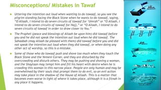 Misconceptions/ Mistakes in Tawaf
 Uttering the intention out loud when wanting to do tawaaf, so you see the
pilgrim standing facing the Black Stone when he wants to do tawaaf, saying,
“O Allaah, I intend to do seven circuits of tawaaf for ‘Umrah” or “O Allaah, I
intend to do seven circuits of tawaaf for Hajj,” or “O Allaah, I intend to do
seven circuits of tawaaf in order to draw closer to You.”
 The Prophet (peace and blessings of Allaah be upon him) did tawaaf before
you and he did not speak the intention out loud when he did tawaaf. The
Sahaabah (may Allaah be pleased with them) did tawaaf before you and did
not speak the intention out loud when they did tawaaf, or when doing any
other act of worship, so this is a mistake.
 Some of those who do tawaaf push and shove too much when they touch the
Black Stone and the Yemeni Corner, and they are disturbed by the
overcrowding and disturb others. They may be pushing and shoving a woman,
and the Shaytaan may tempt him and fill his heart with desire when he is
crowding this woman in this narrow place. People are only human and may be
overwhelmed by their souls that prompt them to do evil, so an evil action
may take place in the shadow of the House of Allaah. This is a matter that
becomes even worse in light of where it takes place, although it is a fitnah in
any place it happens.
 