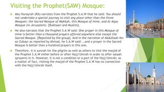 Visiting the Prophet(SAW) Mosque:
 Abu Hurayrah (RA) narrates from the Prophet S.A.W that he said: You should
not undertake a special journey to visit any place other than the three
Mosques: the Sacred Mosque of Makkah, this Mosque of mine, and Al-Aqsa
Mosque (in Jerusalem). [Bukhaari and Muslim].
 He also narrates that the Prophet S.A.W said: One prayer in this Mosque of
mine is better than a thousand prayers offered anywhere else except the
Sacred Mosque. [Reported by the group]. And in the narration of Abdullaah ibn
az-Zubayr as reported by Ahmad, he S.A.W said: …and a prayer in the Sacred
Mosque is better than a hundred prayers in this one.
 Therefore, it is sunnah for the pilgrim as well as others to visit the masjid of
the Prophet S.A.W either before or after Hajj/Umrah in order to offer salaah
(prayers) in it. However, it is not a condition or a part of the Hajj/Umrah; as
a matter of fact, visiting the masjid of the Prophet S.A.W has no connection
with the Hajj/Umrah itself.
 
